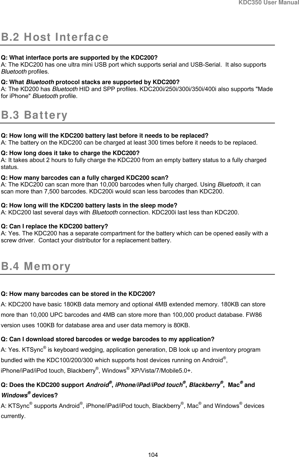 KDC350 User Manual  104  B.2 Host Interface   Q: What interface ports are supported by the KDC200? A: The KDC200 has one ultra mini USB port which supports serial and USB-Serial.  It also supports Bluetooth profiles.  Q: What Bluetooth protocol stacks are supported by KDC200? A: The KD200 has Bluetooth HID and SPP profiles. KDC200i/250i/300i/350i/400i also supports &quot;Made for iPhone&quot; Bluetooth profile. B.3 Battery  Q: How long will the KDC200 battery last before it needs to be replaced? A: The battery on the KDC200 can be charged at least 300 times before it needs to be replaced. Q: How long does it take to charge the KDC200? A: It takes about 2 hours to fully charge the KDC200 from an empty battery status to a fully charged status. Q: How many barcodes can a fully charged KDC200 scan? A: The KDC200 can scan more than 10,000 barcodes when fully charged. Using Bluetooth, it can scan more than 7,500 barcodes. KDC200i would scan less barcodes than KDC200.  Q: How long will the KDC200 battery lasts in the sleep mode? A: KDC200 last several days with Bluetooth connection. KDC200i last less than KDC200.  Q: Can I replace the KDC200 battery? A: Yes. The KDC200 has a separate compartment for the battery which can be opened easily with a screw driver.  Contact your distributor for a replacement battery.  B.4 Memory  Q: How many barcodes can be stored in the KDC200? A: KDC200 have basic 180KB data memory and optional 4MB extended memory. 180KB can store more than 10,000 UPC barcodes and 4MB can store more than 100,000 product database. FW86 version uses 100KB for database area and user data memory is 80KB. Q: Can I download stored barcodes or wedge barcodes to my application? A: Yes. KTSync® is keyboard wedging, application generation, DB look up and inventory program bundled with the KDC100/200/300 which supports host devices running on Android®, iPhone/iPad/iPod touch, Blackberry®, Windows® XP/Vista/7/Mobile5.0+. Q: Does the KDC200 support Android®, iPhone/iPad/iPod touch®, Blackberry®,  Mac® and Windows® devices? A: KTSync® supports Android®, iPhone/iPad/iPod touch, Blackberry®, Mac® and Windows® devices currently. 
