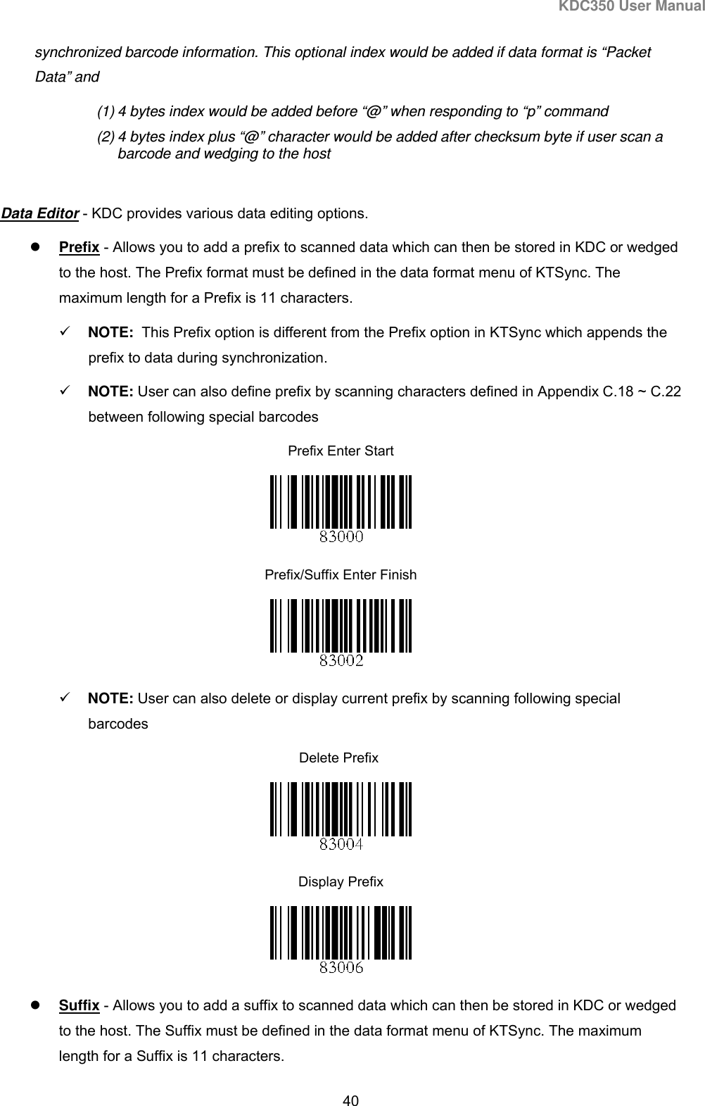 KDC350 User Manual  40  synchronized barcode information. This optional index would be added if data format is “Packet Data” and  (1) 4 bytes index would be added before “@” when responding to “p” command (2) 4 bytes index plus “@” character would be added after checksum byte if user scan a barcode and wedging to the host  Data Editor - KDC provides various data editing options.  Prefix - Allows you to add a prefix to scanned data which can then be stored in KDC or wedged to the host. The Prefix format must be defined in the data format menu of KTSync. The maximum length for a Prefix is 11 characters.  NOTE:  This Prefix option is different from the Prefix option in KTSync which appends the prefix to data during synchronization.    NOTE: User can also define prefix by scanning characters defined in Appendix C.18 ~ C.22 between following special barcodes Prefix Enter Start  Prefix/Suffix Enter Finish                                                                               NOTE: User can also delete or display current prefix by scanning following special barcodes     Delete Prefix  Display Prefix                                                                                              Suffix - Allows you to add a suffix to scanned data which can then be stored in KDC or wedged to the host. The Suffix must be defined in the data format menu of KTSync. The maximum length for a Suffix is 11 characters.  
