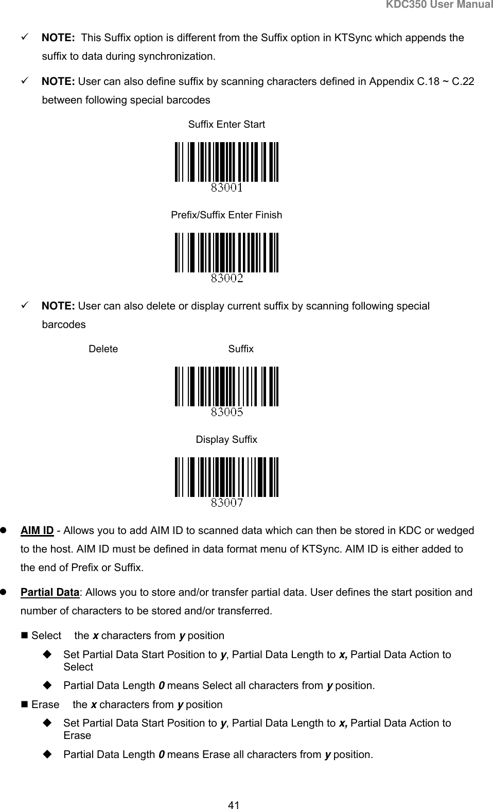 KDC350 User Manual  41   NOTE:  This Suffix option is different from the Suffix option in KTSync which appends the suffix to data during synchronization.    NOTE: User can also define suffix by scanning characters defined in Appendix C.18 ~ C.22 between following special barcodes Suffix Enter Start  Prefix/Suffix Enter Finish                                                                               NOTE: User can also delete or display current suffix by scanning following special barcodes     Delete  Suffix  Display Suffix   AIM ID - Allows you to add AIM ID to scanned data which can then be stored in KDC or wedged to the host. AIM ID must be defined in data format menu of KTSync. AIM ID is either added to the end of Prefix or Suffix.  Partial Data: Allows you to store and/or transfer partial data. User defines the start position and number of characters to be stored and/or transferred.  Select the x characters from y position   Set Partial Data Start Position to y, Partial Data Length to x, Partial Data Action to Select   Partial Data Length 0 means Select all characters from y position.  Erase the x characters from y position   Set Partial Data Start Position to y, Partial Data Length to x, Partial Data Action to Erase   Partial Data Length 0 means Erase all characters from y position.  