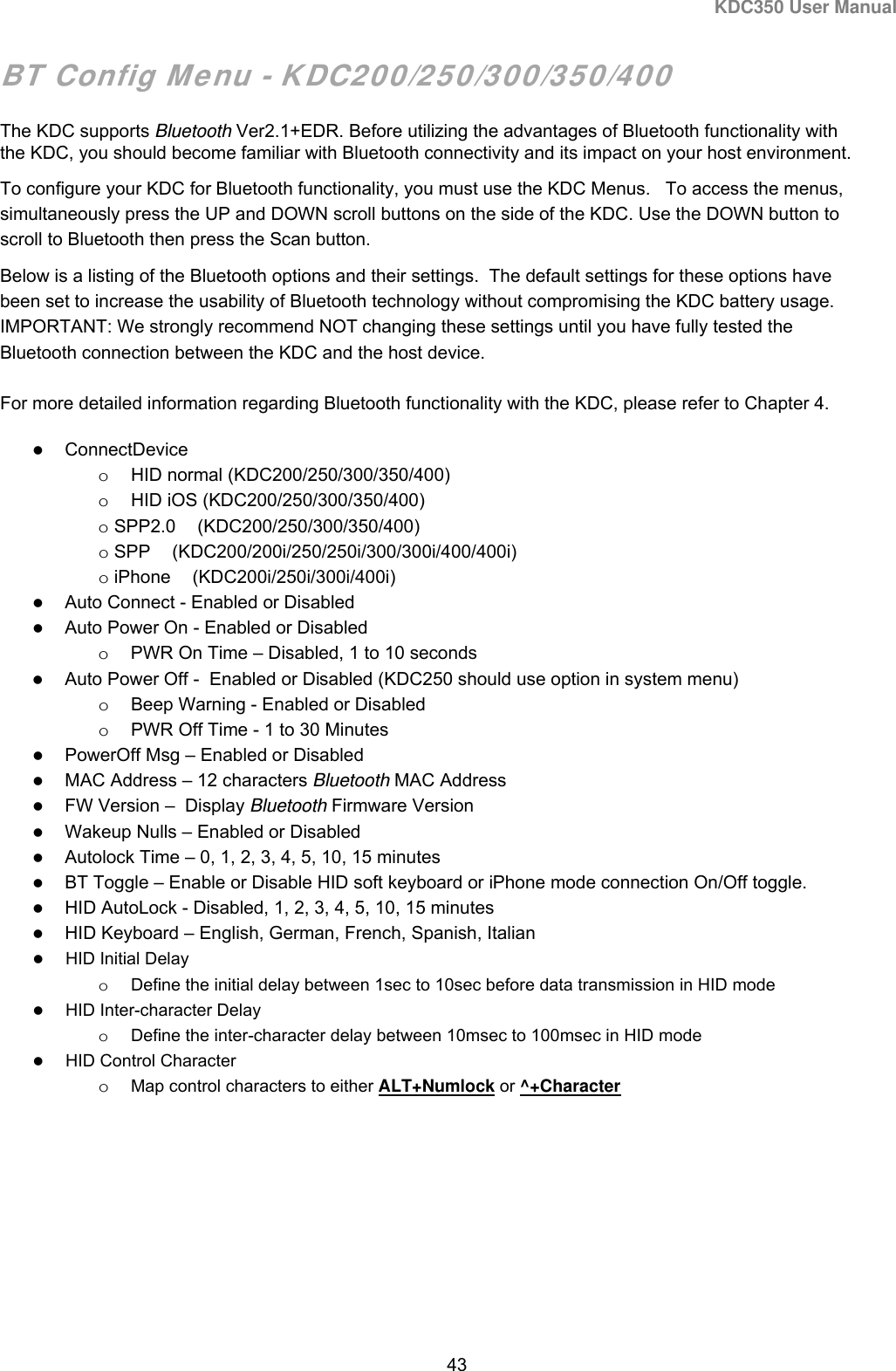 KDC350 User Manual  43  BT Config Menu - KDC200/250/300/350/400 The KDC supports Bluetooth Ver2.1+EDR. Before utilizing the advantages of Bluetooth functionality with the KDC, you should become familiar with Bluetooth connectivity and its impact on your host environment.  To configure your KDC for Bluetooth functionality, you must use the KDC Menus.   To access the menus, simultaneously press the UP and DOWN scroll buttons on the side of the KDC. Use the DOWN button to scroll to Bluetooth then press the Scan button.  Below is a listing of the Bluetooth options and their settings.  The default settings for these options have been set to increase the usability of Bluetooth technology without compromising the KDC battery usage.   IMPORTANT: We strongly recommend NOT changing these settings until you have fully tested the Bluetooth connection between the KDC and the host device.  For more detailed information regarding Bluetooth functionality with the KDC, please refer to Chapter 4.  ConnectDevice o  HID normal (KDC200/250/300/350/400) o  HID iOS (KDC200/250/300/350/400) o SPP2.0 (KDC200/250/300/350/400) o SPP (KDC200/200i/250/250i/300/300i/400/400i) o iPhone (KDC200i/250i/300i/400i)  Auto Connect - Enabled or Disabled   Auto Power On - Enabled or Disabled  o  PWR On Time – Disabled, 1 to 10 seconds   Auto Power Off -  Enabled or Disabled (KDC250 should use option in system menu) o  Beep Warning - Enabled or Disabled  o  PWR Off Time - 1 to 30 Minutes   PowerOff Msg – Enabled or Disabled  MAC Address – 12 characters Bluetooth MAC Address   FW Version –  Display Bluetooth Firmware Version  Wakeup Nulls – Enabled or Disabled  Autolock Time – 0, 1, 2, 3, 4, 5, 10, 15 minutes  BT Toggle – Enable or Disable HID soft keyboard or iPhone mode connection On/Off toggle.  HID AutoLock - Disabled, 1, 2, 3, 4, 5, 10, 15 minutes  HID Keyboard – English, German, French, Spanish, Italian  HID Initial Delay o  Define the initial delay between 1sec to 10sec before data transmission in HID mode  HID Inter-character Delay o  Define the inter-character delay between 10msec to 100msec in HID mode  HID Control Character o Map control characters to either ALT+Numlock or ^+Character 