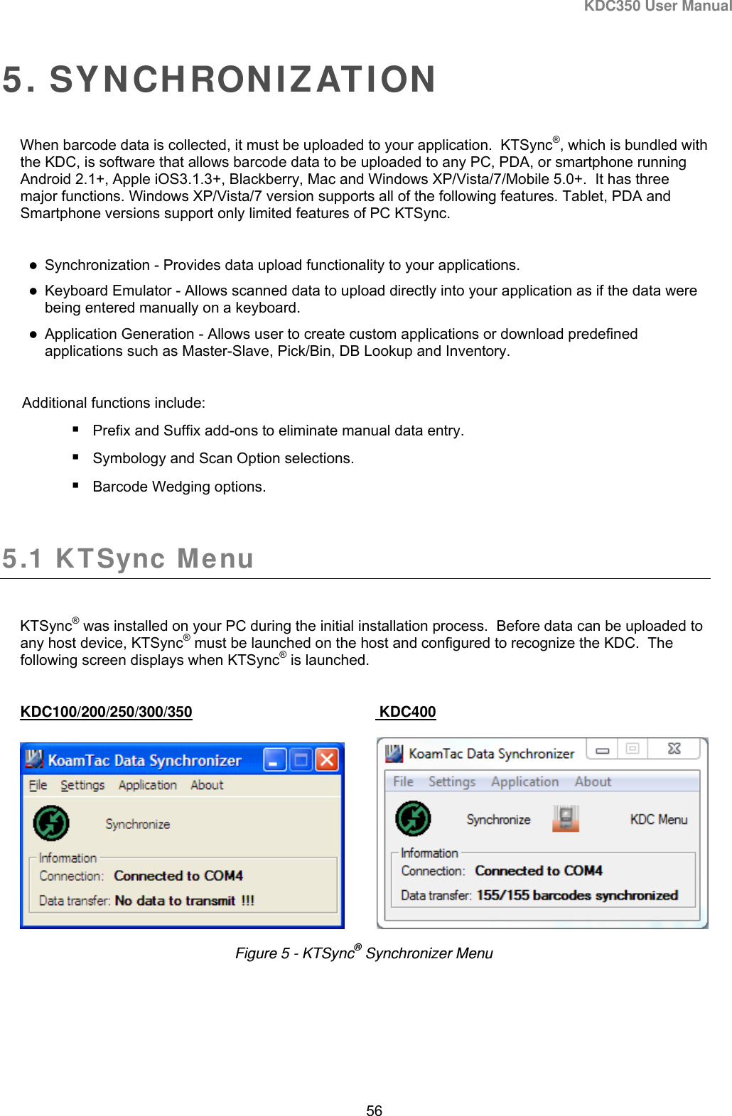 KDC350 User Manual  56  5. SYNCHRONIZATION When barcode data is collected, it must be uploaded to your application.  KTSync®, which is bundled with the KDC, is software that allows barcode data to be uploaded to any PC, PDA, or smartphone running Android 2.1+, Apple iOS3.1.3+, Blackberry, Mac and Windows XP/Vista/7/Mobile 5.0+.  It has three major functions. Windows XP/Vista/7 version supports all of the following features. Tablet, PDA and Smartphone versions support only limited features of PC KTSync.   Synchronization - Provides data upload functionality to your applications.  Keyboard Emulator - Allows scanned data to upload directly into your application as if the data were being entered manually on a keyboard.  Application Generation - Allows user to create custom applications or download predefined applications such as Master-Slave, Pick/Bin, DB Lookup and Inventory.  Additional functions include:  Prefix and Suffix add-ons to eliminate manual data entry.  Symbology and Scan Option selections.  Barcode Wedging options.  5.1 KTSync Menu   KTSync® was installed on your PC during the initial installation process.  Before data can be uploaded to any host device, KTSync® must be launched on the host and configured to recognize the KDC.  The following screen displays when KTSync® is launched.   KDC100/200/250/300/350     KDC400                Figure 5 - KTSync® Synchronizer Menu