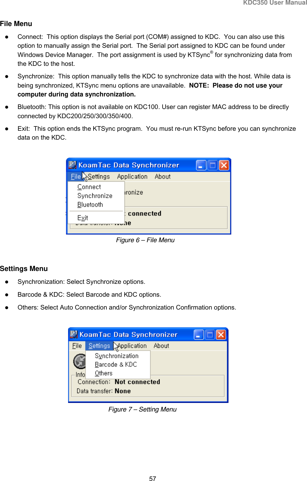KDC350 User Manual  57  File Menu  Connect:  This option displays the Serial port (COM#) assigned to KDC.  You can also use this option to manually assign the Serial port.  The Serial port assigned to KDC can be found under Windows Device Manager.  The port assignment is used by KTSync® for synchronizing data from the KDC to the host.  Synchronize:  This option manually tells the KDC to synchronize data with the host. While data is being synchronized, KTSync menu options are unavailable.  NOTE:  Please do not use your computer during data synchronization.    Bluetooth: This option is not available on KDC100. User can register MAC address to be directly connected by KDC200/250/300/350/400.  Exit:  This option ends the KTSync program.  You must re-run KTSync before you can synchronize data on the KDC.       Settings Menu  Synchronization: Select Synchronize options.  Barcode &amp; KDC: Select Barcode and KDC options.  Others: Select Auto Connection and/or Synchronization Confirmation options.     Figure 7 – Setting Menu Figure 6 – File Menu