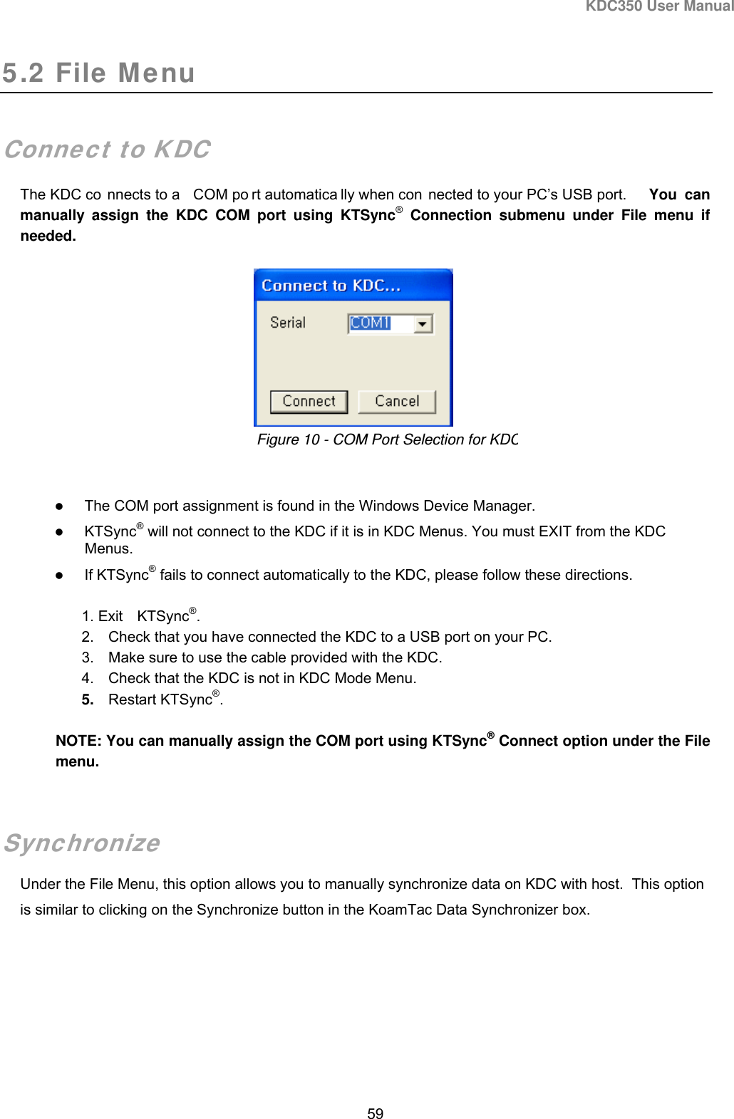KDC350 User Manual  59  5.2 File Menu   Connect to KDC The KDC co nnects to a  COM po rt automatica lly when con nected to your PC’s USB port.  You can manually assign the KDC COM port using KTSync® Connection submenu under File menu if needed.         The COM port assignment is found in the Windows Device Manager.  KTSync® will not connect to the KDC if it is in KDC Menus. You must EXIT from the KDC Menus.  If KTSync® fails to connect automatically to the KDC, please follow these directions. 1. Exit KTSync®. 2.  Check that you have connected the KDC to a USB port on your PC. 3.  Make sure to use the cable provided with the KDC.   4.  Check that the KDC is not in KDC Mode Menu.   5.  Restart KTSync®. NOTE: You can manually assign the COM port using KTSync® Connect option under the File menu.  Synchronize Under the File Menu, this option allows you to manually synchronize data on KDC with host.  This option is similar to clicking on the Synchronize button in the KoamTac Data Synchronizer box.   Figure 10 - COM Port Selection for KDC