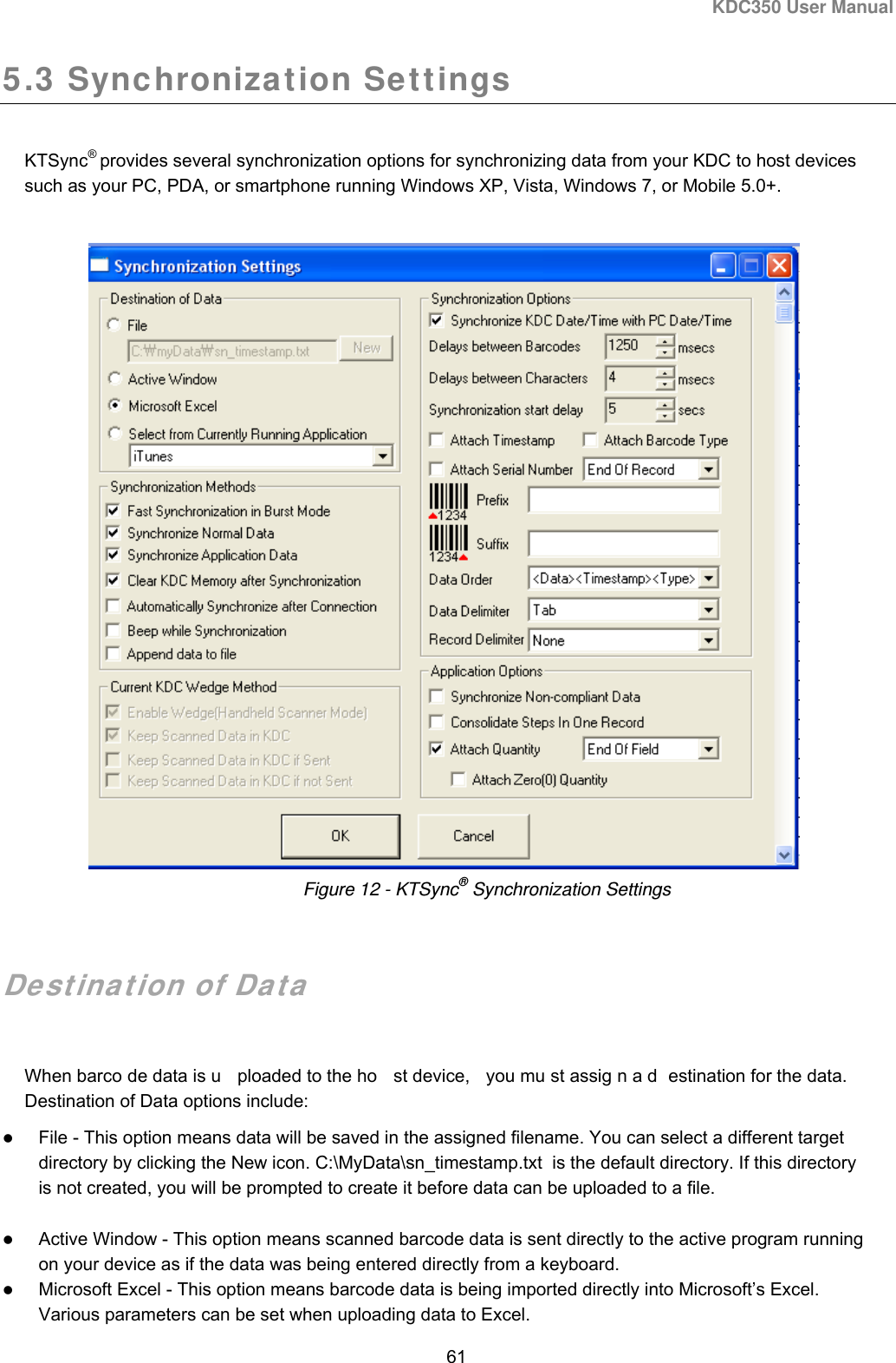 KDC350 User Manual  61  5.3 Synchronization Settings  KTSync® provides several synchronization options for synchronizing data from your KDC to host devices such as your PC, PDA, or smartphone running Windows XP, Vista, Windows 7, or Mobile 5.0+.        Destination of Data  When barco de data is u ploaded to the ho st device,  you mu st assig n a d estination for the data.   Destination of Data options include:  File - This option means data will be saved in the assigned filename. You can select a different target directory by clicking the New icon. C:\MyData\sn_timestamp.txt  is the default directory. If this directory is not created, you will be prompted to create it before data can be uploaded to a file.  Active Window - This option means scanned barcode data is sent directly to the active program running on your device as if the data was being entered directly from a keyboard.  Microsoft Excel - This option means barcode data is being imported directly into Microsoft’s Excel. Various parameters can be set when uploading data to Excel. Figure 12 - KTSync® Synchronization Settings 
