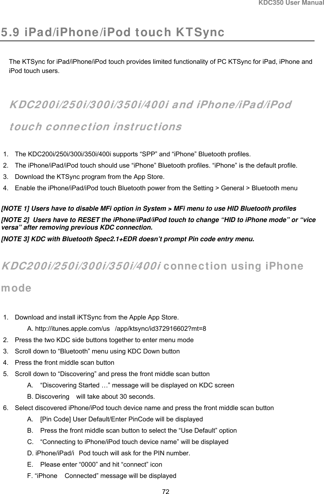 KDC350 User Manual  72  5.9 iPad/iPhone/iPod touch KTSync  The KTSync for iPad/iPhone/iPod touch provides limited functionality of PC KTSync for iPad, iPhone and iPod touch users.   KDC200i/250i/300i/350i/400i and iPhone/iPad/iPod touch connection instructions 1.  The KDC200i/250i/300i/350i/400i supports “SPP” and “iPhone” Bluetooth profiles. 2.  The iPhone/iPad/iPod touch should use “iPhone” Bluetooth profiles. “iPhone” is the default profile. 3.  Download the KTSync program from the App Store. 4.  Enable the iPhone/iPad/iPod touch Bluetooth power from the Setting &gt; General &gt; Bluetooth menu [NOTE 1] Users have to disable MFi option in System &gt; MFi menu to use HID Bluetooth profiles [NOTE 2]  Users have to RESET the iPhone/iPad/iPod touch to change “HID to iPhone mode” or “vice versa” after removing previous KDC connection. [NOTE 3] KDC with Bluetooth Spec2.1+EDR doesn’t prompt Pin code entry menu.  KDC200i/250i/300i/350i/400i connection using iPhone mode  1.  Download and install iKTSync from the Apple App Store. A. http://itunes.apple.com/us /app/ktsync/id372916602?mt=8 2.  Press the two KDC side buttons together to enter menu mode 3.  Scroll down to “Bluetooth” menu using KDC Down button 4.  Press the front middle scan button 5.  Scroll down to “Discovering” and press the front middle scan button A.  “Discovering Started …” message will be displayed on KDC screen B. Discovering will take about 30 seconds. 6.  Select discovered iPhone/iPod touch device name and press the front middle scan button A.  [Pin Code] User Default/Enter PinCode will be displayed B.  Press the front middle scan button to select the “Use Default” option C.  “Connecting to iPhone/iPod touch device name” will be displayed D. iPhone/iPad/i Pod touch will ask for the PIN number. E.  Please enter “0000” and hit “connect” icon F. “iPhone Connected” message will be displayed 