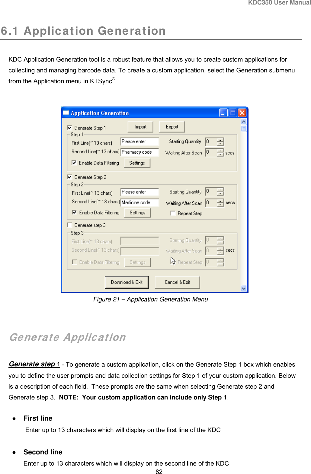 KDC350 User Manual  82  6.1 Application Generation  KDC Application Generation tool is a robust feature that allows you to create custom applications for collecting and managing barcode data. To create a custom application, select the Generation submenu from the Application menu in KTSync®.      Generate Application  Generate step 1 - To generate a custom application, click on the Generate Step 1 box which enables you to define the user prompts and data collection settings for Step 1 of your custom application. Below is a description of each field.  These prompts are the same when selecting Generate step 2 and Generate step 3.  NOTE:  Your custom application can include only Step 1.      First line  Enter up to 13 characters which will display on the first line of the KDC   Second line Enter up to 13 characters which will display on the second line of the KDC Figure 21 – Application Generation Menu 