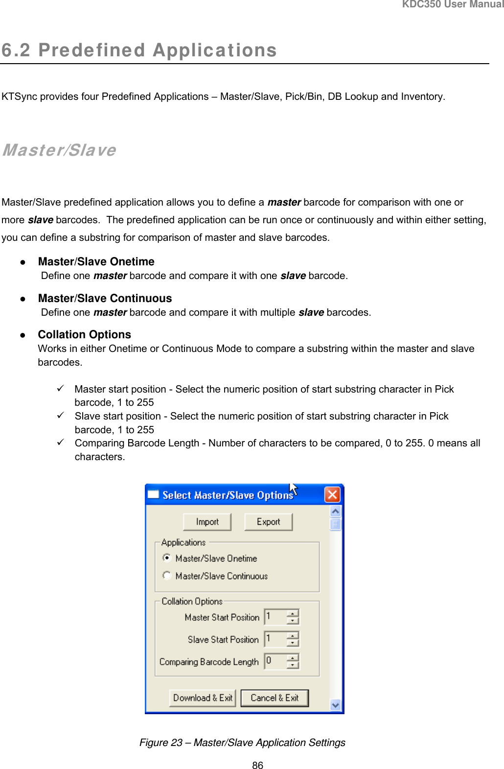 KDC350 User Manual  86  6.2 Predefined Applications  KTSync provides four Predefined Applications – Master/Slave, Pick/Bin, DB Lookup and Inventory.   Master/Slave  Master/Slave predefined application allows you to define a master barcode for comparison with one or more slave barcodes.  The predefined application can be run once or continuously and within either setting, you can define a substring for comparison of master and slave barcodes.  Master/Slave Onetime  Define one master barcode and compare it with one slave barcode.   Master/Slave Continuous  Define one master barcode and compare it with multiple slave barcodes.   Collation Options Works in either Onetime or Continuous Mode to compare a substring within the master and slave barcodes.    Master start position - Select the numeric position of start substring character in Pick barcode, 1 to 255   Slave start position - Select the numeric position of start substring character in Pick barcode, 1 to 255   Comparing Barcode Length - Number of characters to be compared, 0 to 255. 0 means all characters.    Figure 23 – Master/Slave Application Settings