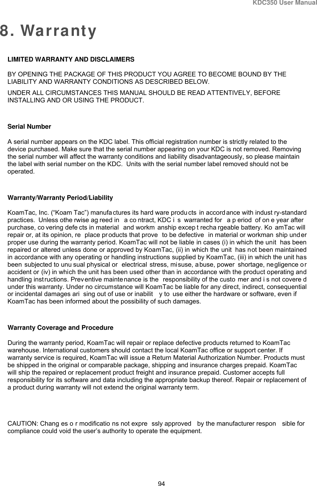 KDC350 User Manual  94  8. Warranty LIMITED WARRANTY AND DISCLAIMERS BY OPENING THE PACKAGE OF THIS PRODUCT YOU AGREE TO BECOME BOUND BY THE LIABILITY AND WARRANTY CONDITIONS AS DESCRIBED BELOW. UNDER ALL CIRCUMSTANCES THIS MANUAL SHOULD BE READ ATTENTIVELY, BEFORE INSTALLING AND OR USING THE PRODUCT.  Serial Number A serial number appears on the KDC label. This official registration number is strictly related to the device purchased. Make sure that the serial number appearing on your KDC is not removed. Removing the serial number will affect the warranty conditions and liability disadvantageously, so please maintain the label with serial number on the KDC.  Units with the serial number label removed should not be operated.  Warranty/Warranty Period/Liability KoamTac, Inc. (“Koam Tac”) manufa ctures its hard ware produ cts in accord ance with indust ry-standard practices. Unless othe rwise ag reed in  a co ntract, KDC i s warranted for  a p eriod of on e year after purchase, co vering defe cts in material  and workm anship excep t recha rgeable battery. Ko amTac will repair or, at its opinion, re place pr oducts that prove  to be defective  in material or workman ship under proper use during the warranty period. KoamTac will not be liable in cases (i) in which the unit  has been repaired or altered unless done or approved by KoamTac, (ii) in which the unit  has not been maintained in accordance with any operating or handling instructions supplied by KoamTac, (iii) in which the unit has been subjected to unu sual physical or  electrical stress, misuse, abuse, power shortage, negligence or accident or (iv) in which the unit has been used other than in accordance with the product operating and handling instructions. Prev entive mainte nance is the  responsibility of the custo mer and i s not covere d under this warranty. Under no circumstance will KoamTac be liable for any direct, indirect, consequential or incidental damages ari sing out of use or inabilit y to  use either the hardware or software, even if KoamTac has been informed about the possibility of such damages.  Warranty Coverage and Procedure During the warranty period, KoamTac will repair or replace defective products returned to KoamTac warehouse. International customers should contact the local KoamTac office or support center. If warranty service is required, KoamTac will issue a Return Material Authorization Number. Products must be shipped in the original or comparable package, shipping and insurance charges prepaid. KoamTac will ship the repaired or replacement product freight and insurance prepaid. Customer accepts full responsibility for its software and data including the appropriate backup thereof. Repair or replacement of a product during warranty will not extend the original warranty term.    CAUTION: Chang es o r modificatio ns not expre ssly approved  by the manufacturer respon sible for compliance could void the user’s authority to operate the equipment. 