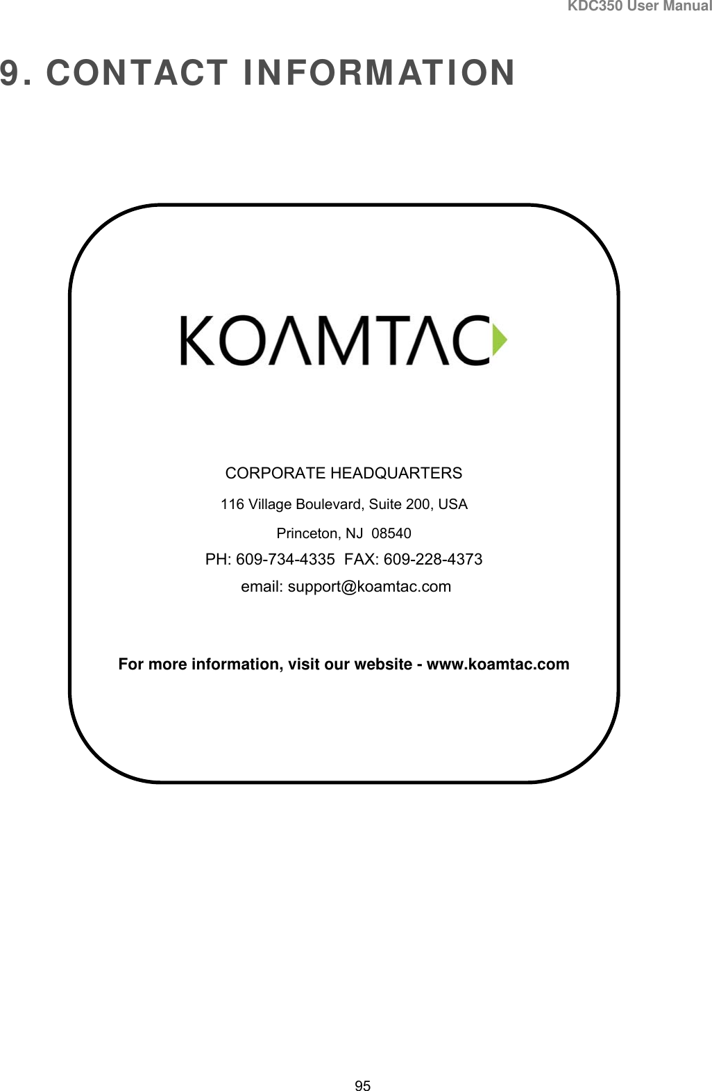 KDC350 User Manual  95  9. CONTACT INFORMATION        CORPORATE HEADQUARTERS 116 Village Boulevard, Suite 200, USA Princeton, NJ  08540 PH: 609-734-4335  FAX: 609-228-4373  email: support@koamtac.com   For more information, visit our website - www.koamtac.com  