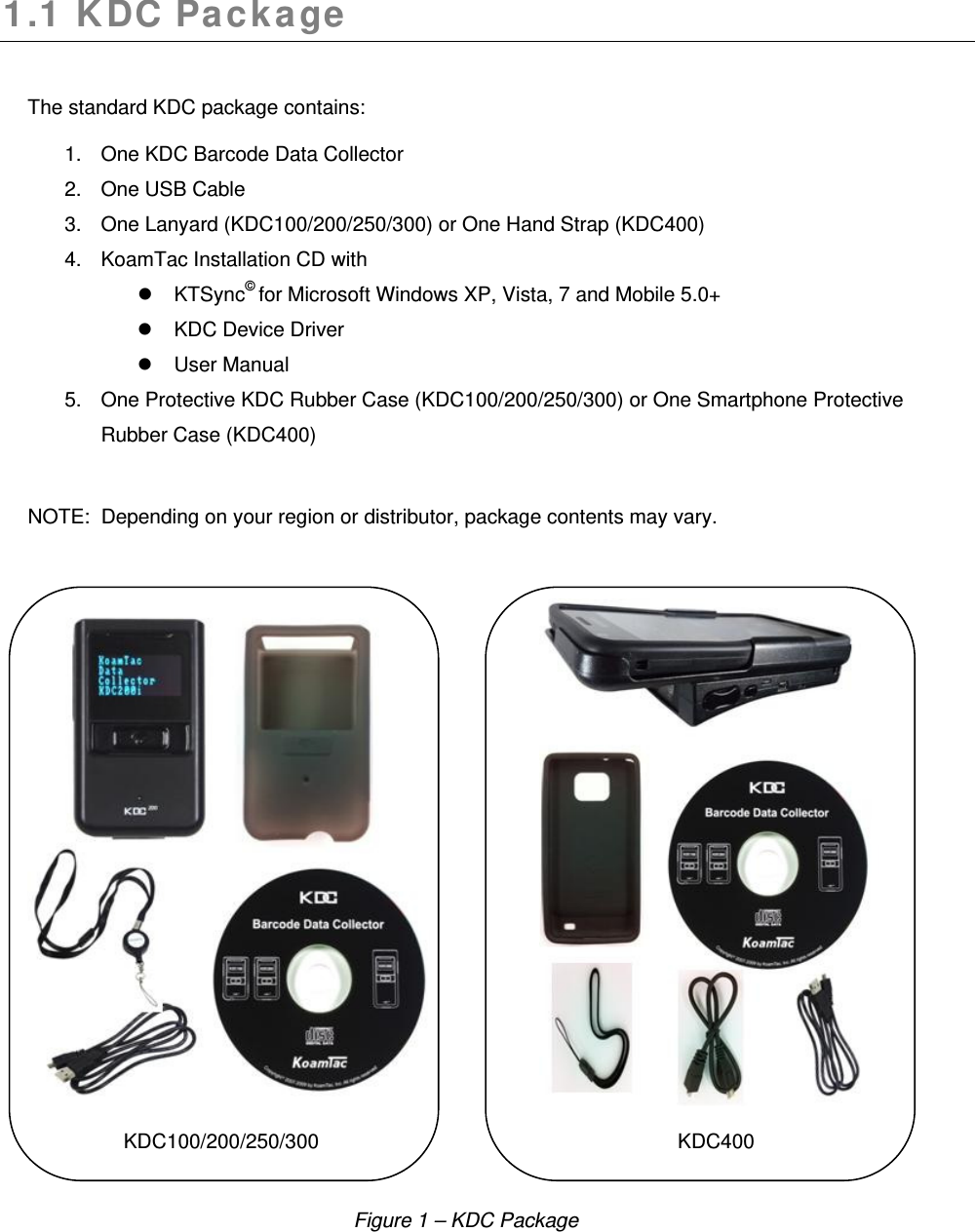 1.1 KDC Package  The standard KDC package contains: 1.  One KDC Barcode Data Collector 2.  One USB Cable 3. One Lanyard (KDC100/200/250/300) or One Hand Strap (KDC400) 4.  KoamTac Installation CD with  KTSync© for Microsoft Windows XP, Vista, 7 and Mobile 5.0+   KDC Device Driver    User Manual 5.  One Protective KDC Rubber Case (KDC100/200/250/300) or One Smartphone Protective Rubber Case (KDC400)   NOTE:  Depending on your region or distributor, package contents may vary.                                       KDC100/200/250/300                KDC400       Figure 1 – KDC Package 