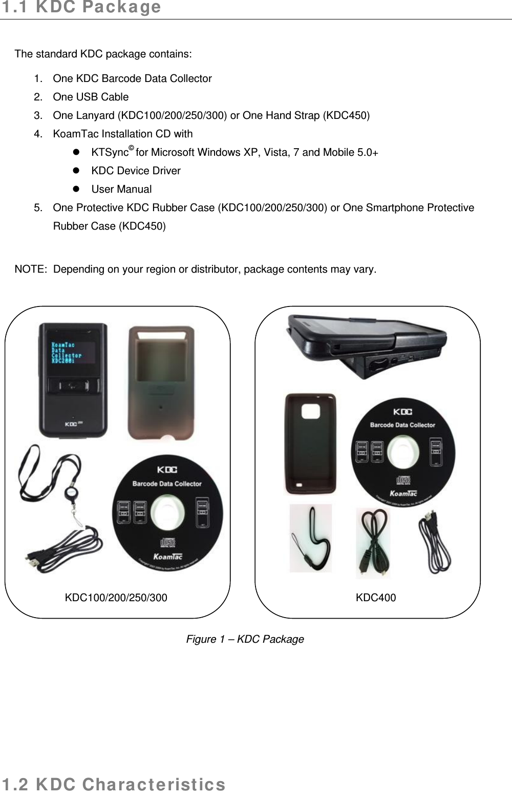 1.1 KDC Package  The standard KDC package contains: 1.  One KDC Barcode Data Collector 2.  One USB Cable 3. One Lanyard (KDC100/200/250/300) or One Hand Strap (KDC450) 4.  KoamTac Installation CD with  KTSync© for Microsoft Windows XP, Vista, 7 and Mobile 5.0+   KDC Device Driver    User Manual 5.  One Protective KDC Rubber Case (KDC100/200/250/300) or One Smartphone Protective Rubber Case (KDC450)   NOTE:  Depending on your region or distributor, package contents may vary.                                       KDC100/200/250/300                KDC400       1.2 KDC Characteristics  Figure 1 – KDC Package 