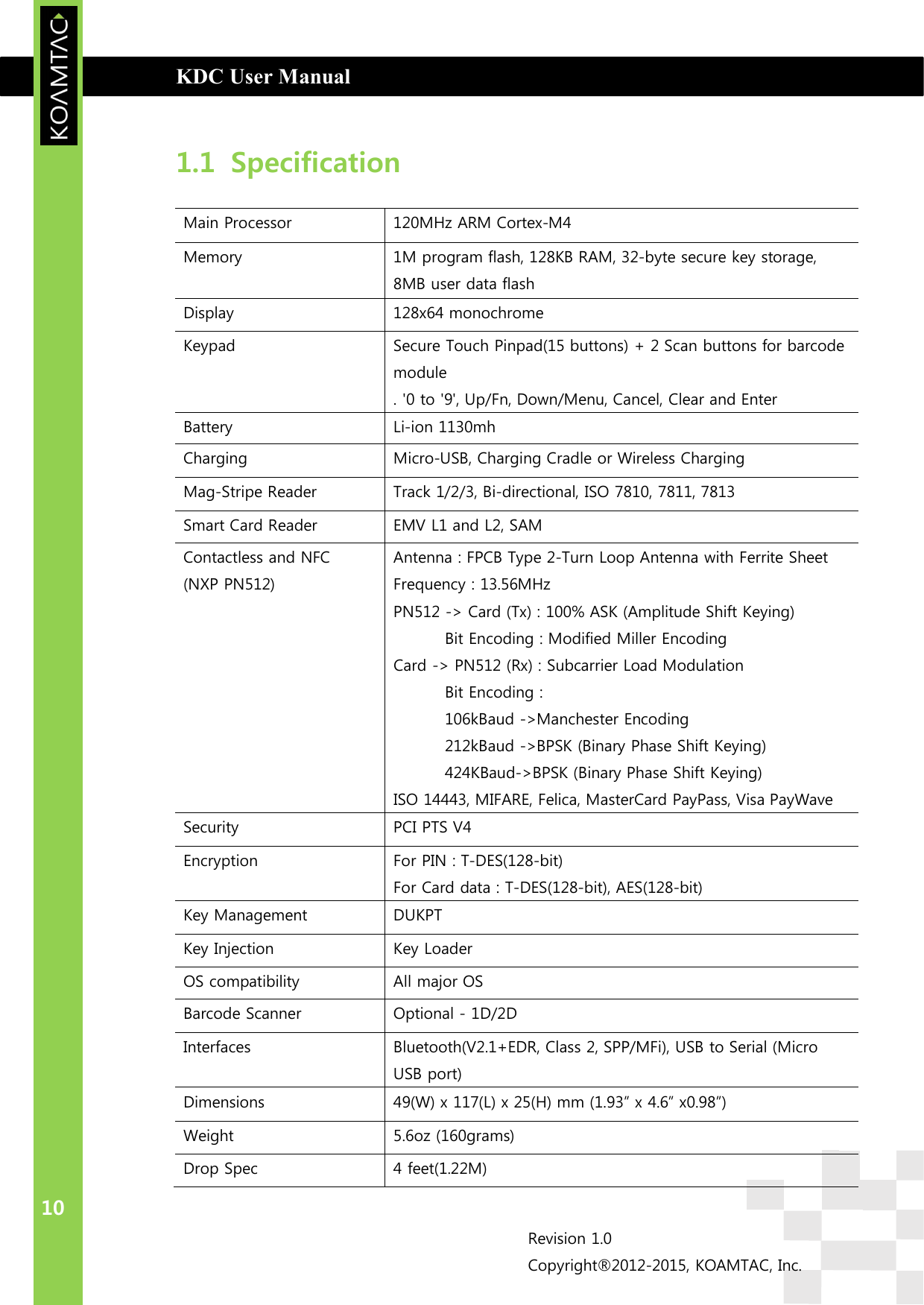  KDC User Manual                                                                         INTRODUCTION 10 Revision 1.0 Copyright®2012-2015, KOAMTAC, Inc.  1.1 Specification   Main Processor  120MHz ARM Cortex-M4 Memory  1M program flash, 128KB RAM, 32-byte secure key storage, 8MB user data flash Display  128x64 monochrome Keypad  Secure Touch Pinpad(15 buttons) + 2 Scan buttons for barcode module . &apos;0 to &apos;9&apos;, Up/Fn, Down/Menu, Cancel, Clear and Enter Battery  Li-ion 1130mh Charging  Micro-USB, Charging Cradle or Wireless Charging Mag-Stripe Reader  Track 1/2/3, Bi-directional, ISO 7810, 7811, 7813 Smart Card Reader  EMV L1 and L2, SAM Contactless and NFC (NXP PN512) Antenna : FPCB Type 2-Turn Loop Antenna with Ferrite Sheet Frequency : 13.56MHz PN512 -&gt; Card (Tx) : 100% ASK (Amplitude Shift Keying) Bit Encoding : Modified Miller Encoding Card -&gt; PN512 (Rx) : Subcarrier Load Modulation Bit Encoding :  106kBaud -&gt;Manchester Encoding 212kBaud -&gt;BPSK (Binary Phase Shift Keying) 424KBaud-&gt;BPSK (Binary Phase Shift Keying) ISO 14443, MIFARE, Felica, MasterCard PayPass, Visa PayWave Security  PCI PTS V4 Encryption  For PIN : T-DES(128-bit) For Card data : T-DES(128-bit), AES(128-bit) Key Management  DUKPT Key Injection  Key Loader OS compatibility  All major OS Barcode Scanner  Optional - 1D/2D Interfaces  Bluetooth(V2.1+EDR, Class 2, SPP/MFi), USB to Serial (Micro USB port) Dimensions  49(W) x 117(L) x 25(H) mm (1.93” x 4.6” x0.98”) Weight  5.6oz (160grams) Drop Spec  4 feet(1.22M) 