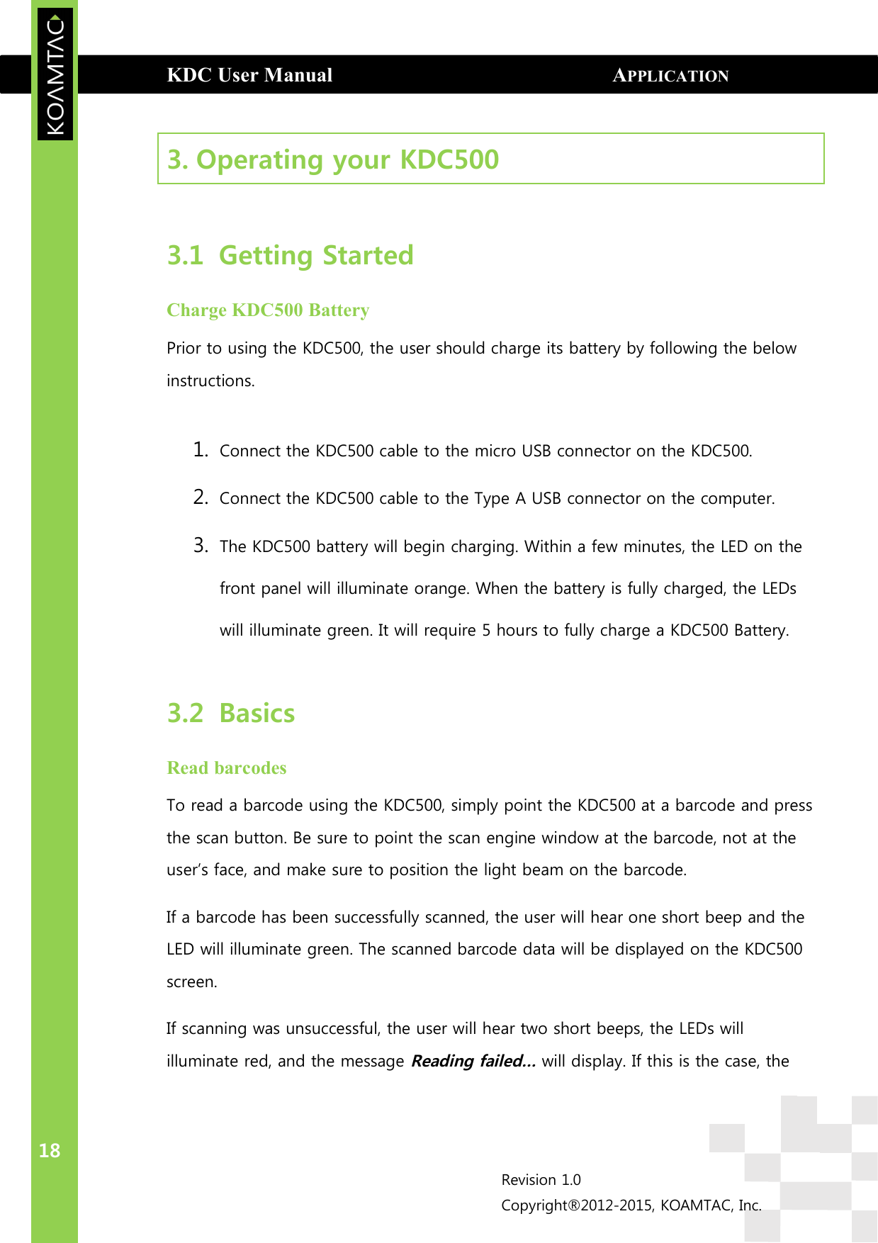 KDC User Manual                                                      APPLICATION GENERATION  18 Revision 1.0 Copyright®2012-2015, KOAMTAC, Inc.  3. Operating your KDC500    3.1 Getting Started Charge KDC500 Battery Prior to using the KDC500, the user should charge its battery by following the below instructions.  1. Connect the KDC500 cable to the micro USB connector on the KDC500. 2. Connect the KDC500 cable to the Type A USB connector on the computer. 3. The KDC500 battery will begin charging. Within a few minutes, the LED on the front panel will illuminate orange. When the battery is fully charged, the LEDs will illuminate green. It will require 5 hours to fully charge a KDC500 Battery.  3.2 Basics Read barcodes To read a barcode using the KDC500, simply point the KDC500 at a barcode and press the scan button. Be sure to point the scan engine window at the barcode, not at the user’s face, and make sure to position the light beam on the barcode.  If a barcode has been successfully scanned, the user will hear one short beep and the LED will illuminate green. The scanned barcode data will be displayed on the KDC500 screen. If scanning was unsuccessful, the user will hear two short beeps, the LEDs will illuminate red, and the message Reading failed… will display. If this is the case, the 