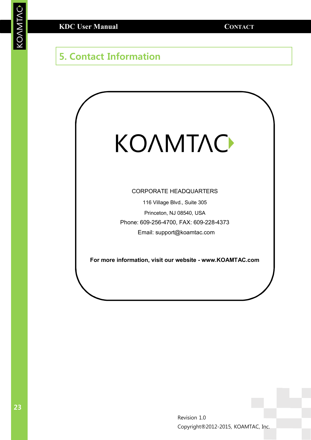  KDC User Manual                                                          CONTACT INFORMATION  23 Revision 1.0 Copyright®2012-2015, KOAMTAC, Inc.      CORPORATE HEADQUARTERS 116 Village Blvd., Suite 305 Princeton, NJ 08540, USA Phone: 609-256-4700, FAX: 609-228-4373   Email: support@koamtac.com   For more information, visit our website - www.KOAMTAC.com  5. Contact Information               