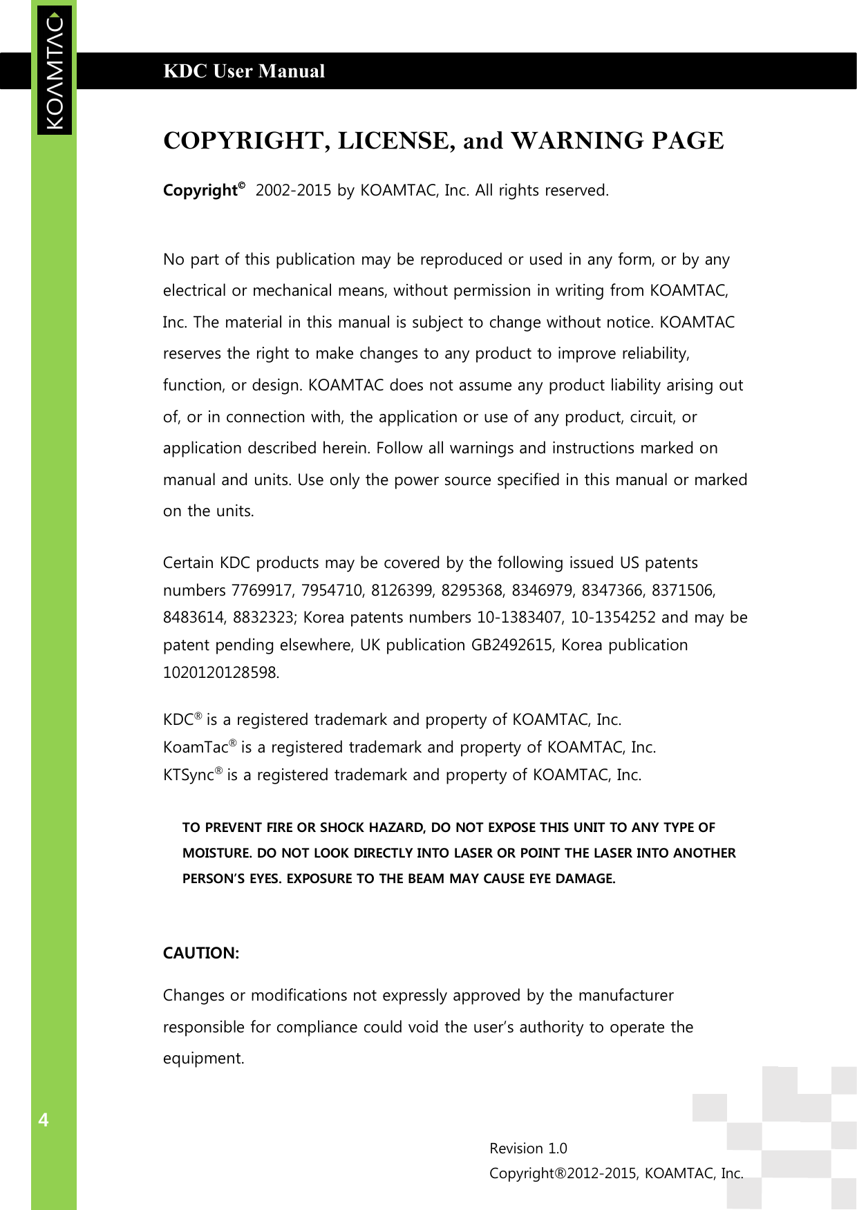  KDC User Manual                                                                         INTRODUCTION 4 Revision 1.0 Copyright®2012-2015, KOAMTAC, Inc.  COPYRIGHT, LICENSE, and WARNING PAGE Copyright   2002-2015 by KOAMTAC, Inc. All rights reserved.  No part of this publication may be reproduced or used in any form, or by any electrical or mechanical means, without permission in writing from KOAMTAC, Inc. The material in this manual is subject to change without notice. KOAMTAC reserves the right to make changes to any product to improve reliability, function, or design. KOAMTAC does not assume any product liability arising out of, or in connection with, the application or use of any product, circuit, or application described herein. Follow all warnings and instructions marked on manual and units. Use only the power source specified in this manual or marked on the units. Certain KDC products may be covered by the following issued US patents numbers 7769917, 7954710, 8126399, 8295368, 8346979, 8347366, 8371506, 8483614, 8832323; Korea patents numbers 10-1383407, 10-1354252 and may be patent pending elsewhere, UK publication GB2492615, Korea publication 1020120128598. KDC® is a registered trademark and property of KOAMTAC, Inc. KoamTac® is a registered trademark and property of KOAMTAC, Inc. KTSync® is a registered trademark and property of KOAMTAC, Inc.   TO PREVENT FIRE OR SHOCK HAZARD, DO NOT EXPOSE THIS UNIT TO ANY TYPE OF MOISTURE. DO NOT LOOK DIRECTLY INTO LASER OR POINT THE LASER INTO ANOTHER PERSON’S EYES. EXPOSURE TO THE BEAM MAY CAUSE EYE DAMAGE.  CAUTION: Changes or modifications not expressly approved by the manufacturer responsible for compliance could void the user’s authority to operate the equipment. 