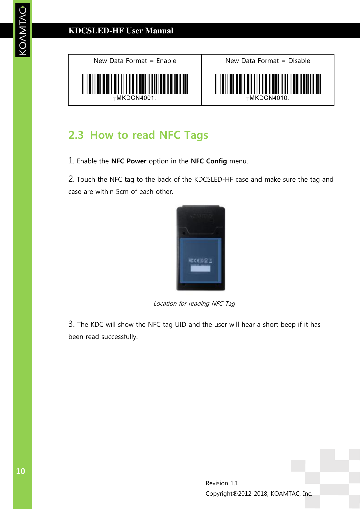  KDCSLED-HF User Manual                                         WARRANTY  10 Revision 1.1 Copyright®2012-2018, KOAMTAC, Inc.  New Data Format = Enable  New Data Format = Disable   2.3 How to read NFC Tags 1. Enable the NFC Power option in the NFC Config menu. 2. Touch the NFC tag to the back of the KDCSLED-HF case and make sure the tag and case are within 5cm of each other.  Location for reading NFC Tag   3. The KDC will show the NFC tag UID and the user will hear a short beep if it has been read successfully.     