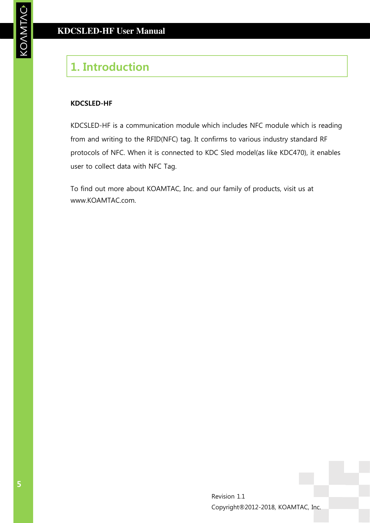  KDCSLED-HF User Manual                                      INTRODUCTION 5 Revision 1.1 Copyright®2012-2018, KOAMTAC, Inc.  1. Introduction    KDCSLED-HF  KDCSLED-HF is a communication module which includes NFC module which is reading from and writing to the RFID(NFC) tag. It confirms to various industry standard RF protocols of NFC. When it is connected to KDC Sled model(as like KDC470), it enables user to collect data with NFC Tag. To find out more about KOAMTAC, Inc. and our family of products, visit us at www.KOAMTAC.com.  