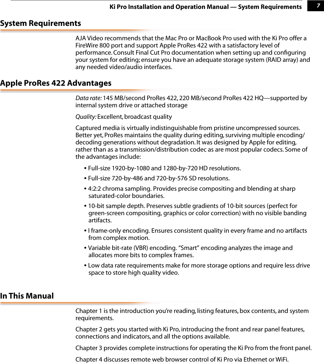  1 7 Ki Pro Installation and Operation Manual — System Requirements System Requirements AJA Video recommends that the Mac Pro or MacBook Pro used with the Ki Pro offer a FireWire 800 port and support Apple ProRes 422 with a satisfactory level of performance. Consult Final Cut Pro documentation when setting up and conﬁguring your system for editing; ensure you have an adequate storage system (RAID array) and any needed video/audio interfaces.  Apple ProRes 422 Advantages Data rate:  145 MB/second ProRes 422, 220 MB/second ProRes 422 HQ—supported by internal system drive or attached storage Quality:  Excellent, broadcast qualityCaptured media is virtually indistinguishable from pristine uncompressed sources. Better yet, ProRes maintains the quality during editing, surviving multiple encoding/decoding generations without degradation. It was designed by Apple for editing, rather than as a transmission/distribution codec as are most popular codecs. Some of the advantages include: •  Full-size 1920-by-1080 and 1280-by-720 HD resolutions.  •  Full-size 720-by-486 and 720-by-576 SD resolutions.  •  4:2:2 chroma sampling. Provides precise compositing and blending at sharp saturated-color boundaries. •  10-bit sample depth. Preserves subtle gradients of 10-bit sources (perfect for green-screen compositing, graphics or color correction) with no visible banding artifacts. •  I frame-only encoding. Ensures consistent quality in every frame and no artifacts from complex motion. •  Variable bit-rate (VBR) encoding. “Smart” encoding analyzes the image and allocates more bits to complex frames.  •  Low data rate requirements make for more storage options and require less drive space to store high quality video.  In This Manual Chapter 1 is the introduction you’re reading, listing features, box contents, and system requirements. Chapter 2 gets you started with Ki Pro, introducing the front and rear panel features, connections and indicators, and all the options available.Chapter 3 provides complete instructions for operating the Ki Pro from the front panel. Chapter 4 discusses remote web browser control of Ki Pro via Ethernet or WiFi. 