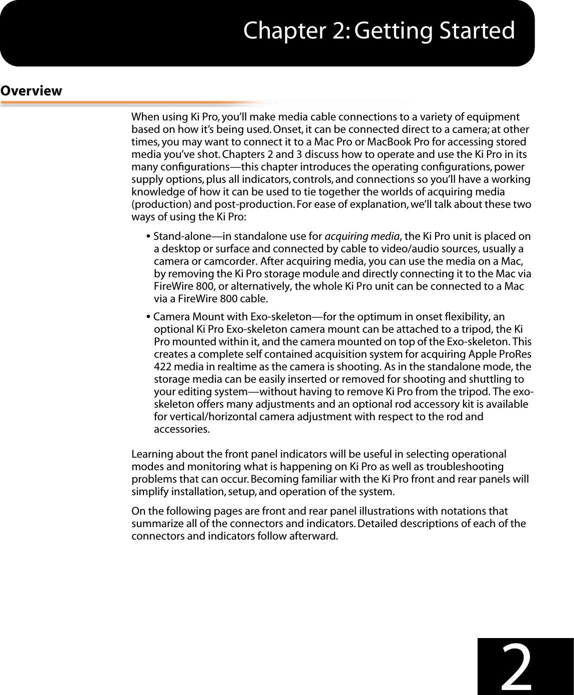  1 1 Chapter 2: Getting Started 2 Overview When using Ki Pro, you’ll make media cable connections to a variety of equipment based on how it’s being used. Onset, it can be connected direct to a camera; at other times, you may want to connect it to a Mac Pro or MacBook Pro for accessing stored media you’ve shot. Chapters 2 and 3 discuss how to operate and use the Ki Pro in its many conﬁgurations—this chapter introduces the operating conﬁgurations, power supply options, plus all indicators, controls, and connections so you’ll have a working knowledge of how it can be used to tie together the worlds of acquiring media (production) and post-production. For ease of explanation, we’ll talk about these two ways of using the Ki Pro: •  Stand-alone—in standalone use for  acquiring media , the Ki Pro unit is placed on a desktop or surface and connected by cable to video/audio sources, usually a camera or camcorder. After acquiring media, you can use the media on a Mac, by removing the Ki Pro storage module and directly connecting it to the Mac via FireWire 800, or alternatively, the whole Ki Pro unit can be connected to a Mac via a FireWire 800 cable.  •  Camera Mount with Exo-skeleton—for the optimum in onset flexibility, an optional Ki Pro Exo-skeleton camera mount can be attached to a tripod, the Ki Pro mounted within it, and the camera mounted on top of the Exo-skeleton. This creates a complete self contained acquisition system for acquiring Apple ProRes 422 media in realtime as the camera is shooting. As in the standalone mode, the storage media can be easily inserted or removed for shooting and shuttling to your editing system—without having to remove Ki Pro from the tripod. The exo-skeleton offers many adjustments and an optional rod accessory kit is available for vertical/horizontal camera adjustment with respect to the rod and accessories.Learning about the front panel indicators will be useful in selecting operational modes and monitoring what is happening on Ki Pro as well as troubleshooting problems that can occur. Becoming familiar with the Ki Pro front and rear panels will simplify installation, setup, and operation of the system.On the following pages are front and rear panel illustrations with notations that summarize all of the connectors and indicators. Detailed descriptions of each of the connectors and indicators follow afterward. 
