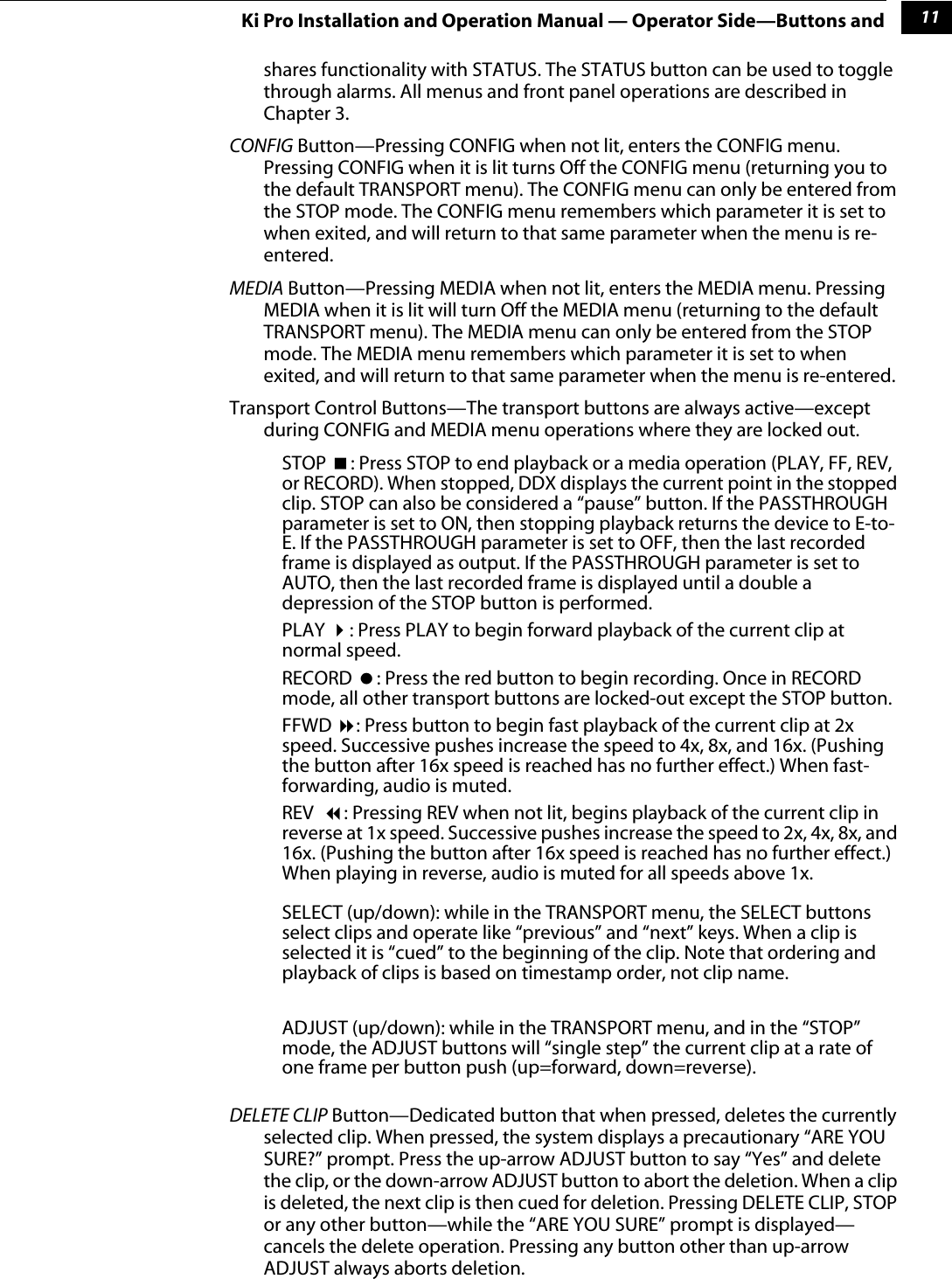  1 11 Ki Pro Installation and Operation Manual — Operator Side—Buttons and shares functionality with STATUS. The STATUS button can be used to toggle through alarms. All menus and front panel operations are described in Chapter 3. CONFIG  Button—Pressing CONFIG when not lit, enters the CONFIG menu. Pressing CONFIG when it is lit turns Off the CONFIG menu (returning you to the default TRANSPORT menu). The CONFIG menu can only be entered from the STOP mode. The CONFIG menu remembers which parameter it is set to when exited, and will return to that same parameter when the menu is re-entered. MEDIA  Button—Pressing MEDIA when not lit, enters the MEDIA menu. Pressing MEDIA when it is lit will turn Off the MEDIA menu (returning to the default TRANSPORT menu). The MEDIA menu can only be entered from the STOP mode. The MEDIA menu remembers which parameter it is set to when exited, and will return to that same parameter when the menu is re-entered.Transport Control Buttons—The transport buttons are always active—except during CONFIG and MEDIA menu operations where they are locked out. STOP   : Press STOP to end playback or a media operation (PLAY, FF, REV, or RECORD). When stopped, DDX displays the current point in the stopped clip. STOP can also be considered a “pause” button. If the PASSTHROUGH parameter is set to ON, then stopping playback returns the device to E-to-E. If the PASSTHROUGH parameter is set to OFF, then the last recorded frame is displayed as output. If the PASSTHROUGH parameter is set to AUTO, then the last recorded frame is displayed until a double a depression of the STOP button is performed.PLAY   : Press PLAY to begin forward playback of the current clip at normal speed.RECORD   : Press the red button to begin recording. Once in RECORD mode, all other transport buttons are locked-out except the STOP button. FFWD   : Press button to begin fast playback of the current clip at 2x speed. Successive pushes increase the speed to 4x, 8x, and 16x. (Pushing the button after 16x speed is reached has no further effect.) When fast-forwarding, audio is muted.REV   : Pressing REV when not lit, begins playback of the current clip in reverse at 1x speed. Successive pushes increase the speed to 2x, 4x, 8x, and 16x. (Pushing the button after 16x speed is reached has no further effect.) When playing in reverse, audio is muted for all speeds above 1x.SELECT (up/down): while in the TRANSPORT menu, the SELECT buttons select clips and operate like “previous” and “next” keys. When a clip is selected it is “cued” to the beginning of the clip. Note that ordering and playback of clips is based on timestamp order, not clip name.ADJUST (up/down): while in the TRANSPORT menu, and in the “STOP” mode, the ADJUST buttons will “single step” the current clip at a rate of one frame per button push (up=forward, down=reverse). DELETE CLIP  Button—Dedicated button that when pressed, deletes the currently selected clip. When pressed, the system displays a precautionary “ARE YOU SURE?” prompt. Press the up-arrow ADJUST button to say “Yes” and delete the clip, or the down-arrow ADJUST button to abort the deletion. When a clip is deleted, the next clip is then cued for deletion. Pressing DELETE CLIP, STOP or any other button—while the “ARE YOU SURE” prompt is displayed—cancels the delete operation. Pressing any button other than up-arrow ADJUST always aborts deletion. 