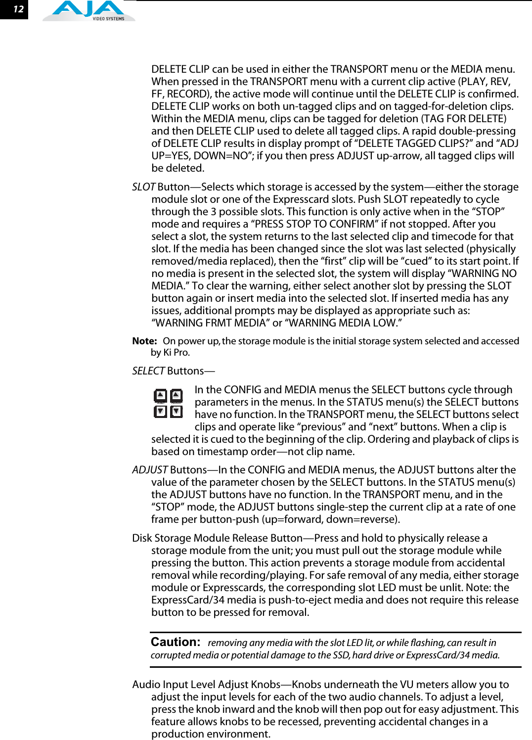  12 DELETE CLIP can be used in either the TRANSPORT menu or the MEDIA menu. When pressed in the TRANSPORT menu with a current clip active (PLAY, REV, FF, RECORD), the active mode will continue until the DELETE CLIP is confirmed. DELETE CLIP works on both un-tagged clips and on tagged-for-deletion clips. Within the MEDIA menu, clips can be tagged for deletion (TAG FOR DELETE) and then DELETE CLIP used to delete all tagged clips. A rapid double-pressing of DELETE CLIP results in display prompt of “DELETE TAGGED CLIPS?” and “ADJ UP=YES, DOWN=NO”; if you then press ADJUST up-arrow, all tagged clips will be deleted. SLOT Button—Selects which storage is accessed by the system—either the storage module slot or one of the Expresscard slots. Push SLOT repeatedly to cycle through the 3 possible slots. This function is only active when in the “STOP” mode and requires a “PRESS STOP TO CONFIRM” if not stopped. After you select a slot, the system returns to the last selected clip and timecode for that slot. If the media has been changed since the slot was last selected (physically removed/media replaced), then the “first” clip will be “cued” to its start point. If no media is present in the selected slot, the system will display “WARNING NO MEDIA.” To clear the warning, either select another slot by pressing the SLOT button again or insert media into the selected slot. If inserted media has any issues, additional prompts may be displayed as appropriate such as: “WARNING FRMT MEDIA” or “WARNING MEDIA LOW.”Note: On power up, the storage module is the initial storage system selected and accessed by Ki Pro. SELECT Buttons—In the CONFIG and MEDIA menus the SELECT buttons cycle through parameters in the menus. In the STATUS menu(s) the SELECT buttons have no function. In the TRANSPORT menu, the SELECT buttons select clips and operate like “previous” and “next” buttons. When a clip is selected it is cued to the beginning of the clip. Ordering and playback of clips is based on timestamp order—not clip name.ADJUST Buttons—In the CONFIG and MEDIA menus, the ADJUST buttons alter the value of the parameter chosen by the SELECT buttons. In the STATUS menu(s) the ADJUST buttons have no function. In the TRANSPORT menu, and in the “STOP” mode, the ADJUST buttons single-step the current clip at a rate of one frame per button-push (up=forward, down=reverse).Disk Storage Module Release Button—Press and hold to physically release a storage module from the unit; you must pull out the storage module while pressing the button. This action prevents a storage module from accidental removal while recording/playing. For safe removal of any media, either storage module or Expresscards, the corresponding slot LED must be unlit. Note: the ExpressCard/34 media is push-to-eject media and does not require this release button to be pressed for removal.Caution: removing any media with the slot LED lit, or while ﬂashing, can result in corrupted media or potential damage to the SSD, hard drive or ExpressCard/34 media. Audio Input Level Adjust Knobs—Knobs underneath the VU meters allow you to adjust the input levels for each of the two audio channels. To adjust a level, press the knob inward and the knob will then pop out for easy adjustment. This feature allows knobs to be recessed, preventing accidental changes in a production environment.ADJUSTSELECT