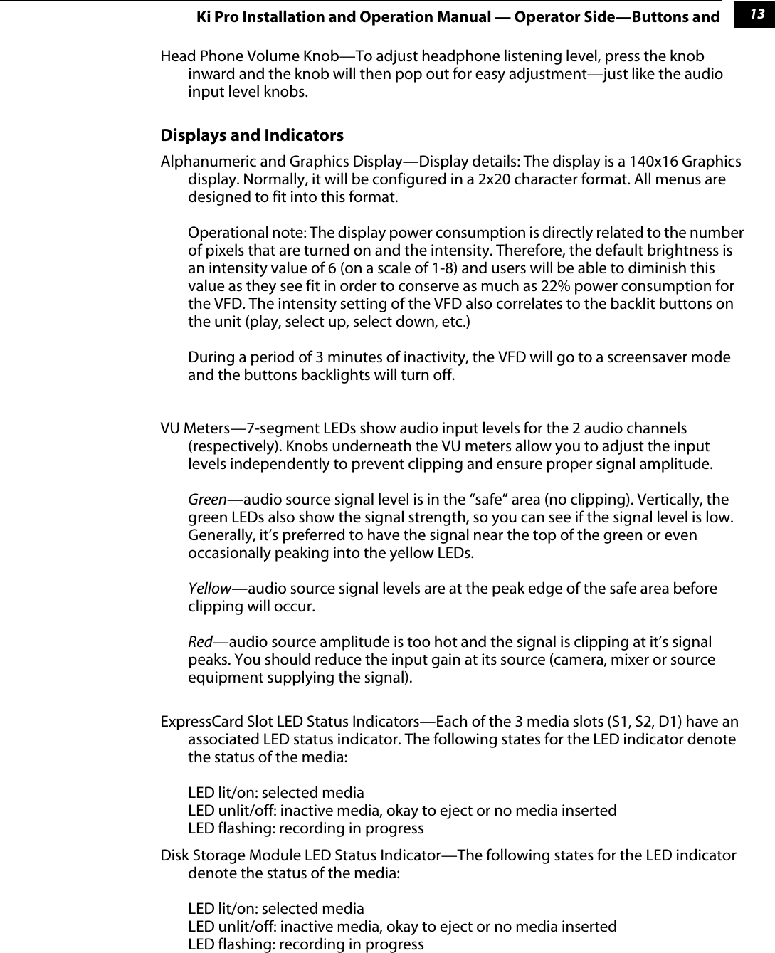 113Ki Pro Installation and Operation Manual — Operator Side—Buttons andHead Phone Volume Knob—To adjust headphone listening level, press the knob inward and the knob will then pop out for easy adjustment—just like the audio input level knobs. Displays and IndicatorsAlphanumeric and Graphics Display—Display details: The display is a 140x16 Graphics display. Normally, it will be configured in a 2x20 character format. All menus are designed to fit into this format. Operational note: The display power consumption is directly related to the number of pixels that are turned on and the intensity. Therefore, the default brightness is an intensity value of 6 (on a scale of 1-8) and users will be able to diminish this value as they see fit in order to conserve as much as 22% power consumption for the VFD. The intensity setting of the VFD also correlates to the backlit buttons on the unit (play, select up, select down, etc.)During a period of 3 minutes of inactivity, the VFD will go to a screensaver mode and the buttons backlights will turn off.VU Meters—7-segment LEDs show audio input levels for the 2 audio channels (respectively). Knobs underneath the VU meters allow you to adjust the input levels independently to prevent clipping and ensure proper signal amplitude.Green—audio source signal level is in the “safe” area (no clipping). Vertically, the green LEDs also show the signal strength, so you can see if the signal level is low. Generally, it’s preferred to have the signal near the top of the green or even occasionally peaking into the yellow LEDs.Yellow—audio source signal levels are at the peak edge of the safe area before clipping will occur.Red—audio source amplitude is too hot and the signal is clipping at it’s signal peaks. You should reduce the input gain at its source (camera, mixer or source equipment supplying the signal).ExpressCard Slot LED Status Indicators—Each of the 3 media slots (S1, S2, D1) have an associated LED status indicator. The following states for the LED indicator denote the status of the media:LED lit/on: selected mediaLED unlit/off: inactive media, okay to eject or no media insertedLED flashing: recording in progressDisk Storage Module LED Status Indicator—The following states for the LED indicator denote the status of the media:LED lit/on: selected mediaLED unlit/off: inactive media, okay to eject or no media insertedLED flashing: recording in progress