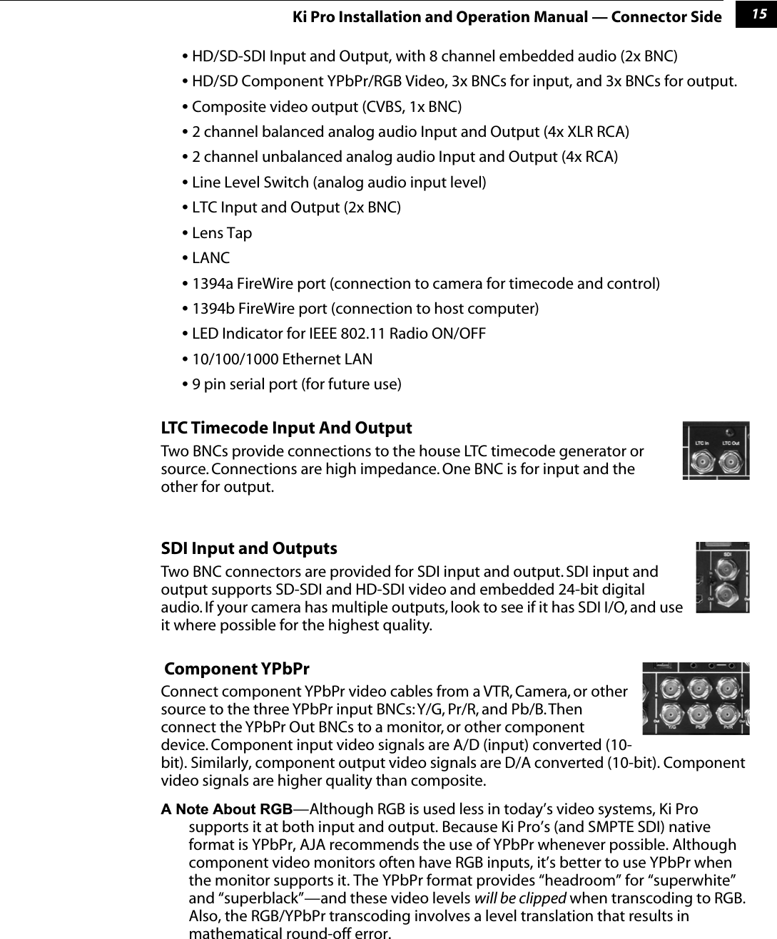 115Ki Pro Installation and Operation Manual — Connector Side• HD/SD-SDI Input and Output, with 8 channel embedded audio (2x BNC)• HD/SD Component YPbPr/RGB Video, 3x BNCs for input, and 3x BNCs for output.• Composite video output (CVBS, 1x BNC)• 2 channel balanced analog audio Input and Output (4x XLR RCA)• 2 channel unbalanced analog audio Input and Output (4x RCA)• Line Level Switch (analog audio input level)• LTC Input and Output (2x BNC)• Lens Tap• LANC• 1394a FireWire port (connection to camera for timecode and control)• 1394b FireWire port (connection to host computer)• LED Indicator for IEEE 802.11 Radio ON/OFF• 10/100/1000 Ethernet LAN• 9 pin serial port (for future use)LTC Timecode Input And OutputTwo BNCs provide connections to the house LTC timecode generator or source. Connections are high impedance. One BNC is for input and the other for output.SDI Input and OutputsTwo BNC connectors are provided for SDI input and output. SDI input and output supports SD-SDI and HD-SDI video and embedded 24-bit digital audio. If your camera has multiple outputs, look to see if it has SDI I/O, and use it where possible for the highest quality.  Component YPbPrConnect component YPbPr video cables from a VTR, Camera, or other source to the three YPbPr input BNCs: Y/G, Pr/R, and Pb/B. Then connect the YPbPr Out BNCs to a monitor, or other component device. Component input video signals are A/D (input) converted (10-bit). Similarly, component output video signals are D/A converted (10-bit). Component video signals are higher quality than composite.A Note About RGB—Although RGB is used less in today’s video systems, Ki Pro supports it at both input and output. Because Ki Pro’s (and SMPTE SDI) native format is YPbPr, AJA recommends the use of YPbPr whenever possible. Although component video monitors often have RGB inputs, it’s better to use YPbPr when the monitor supports it. The YPbPr format provides “headroom” for “superwhite” and “superblack”—and these video levels will be clipped when transcoding to RGB. Also, the RGB/YPbPr transcoding involves a level translation that results in mathematical round-off error. 