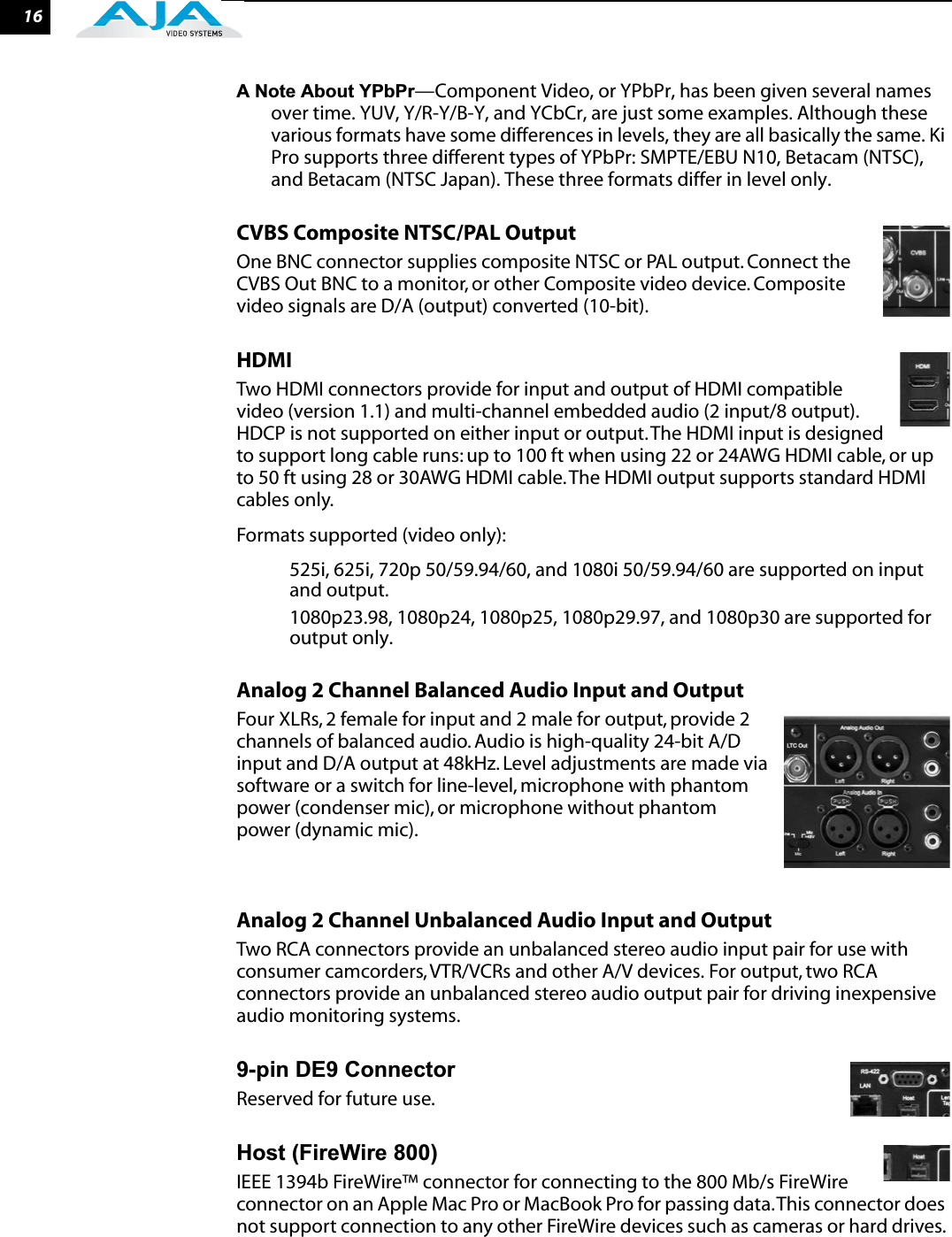 16A Note About YPbPr—Component Video, or YPbPr, has been given several names over time. YUV, Y/R-Y/B-Y, and YCbCr, are just some examples. Although these various formats have some differences in levels, they are all basically the same. Ki Pro supports three different types of YPbPr: SMPTE/EBU N10, Betacam (NTSC), and Betacam (NTSC Japan). These three formats differ in level only.CVBS Composite NTSC/PAL OutputOne BNC connector supplies composite NTSC or PAL output. Connect the CVBS Out BNC to a monitor, or other Composite video device. Composite video signals are D/A (output) converted (10-bit).HDMITwo HDMI connectors provide for input and output of HDMI compatible video (version 1.1) and multi-channel embedded audio (2 input/8 output). HDCP is not supported on either input or output. The HDMI input is designed to support long cable runs: up to 100 ft when using 22 or 24AWG HDMI cable, or up to 50 ft using 28 or 30AWG HDMI cable. The HDMI output supports standard HDMI cables only.Formats supported (video only):525i, 625i, 720p 50/59.94/60, and 1080i 50/59.94/60 are supported on input and output.1080p23.98, 1080p24, 1080p25, 1080p29.97, and 1080p30 are supported for output only.Analog 2 Channel Balanced Audio Input and OutputFour XLRs, 2 female for input and 2 male for output, provide 2 channels of balanced audio. Audio is high-quality 24-bit A/D input and D/A output at 48kHz. Level adjustments are made via software or a switch for line-level, microphone with phantom power (condenser mic), or microphone without phantom power (dynamic mic). Analog 2 Channel Unbalanced Audio Input and OutputTwo RCA connectors provide an unbalanced stereo audio input pair for use with consumer camcorders, VTR/VCRs and other A/V devices. For output, two RCA connectors provide an unbalanced stereo audio output pair for driving inexpensive audio monitoring systems.9-pin DE9 Connector Reserved for future use.Host (FireWire 800)IEEE 1394b FireWire™ connector for connecting to the 800 Mb/s FireWire connector on an Apple Mac Pro or MacBook Pro for passing data. This connector does not support connection to any other FireWire devices such as cameras or hard drives. 