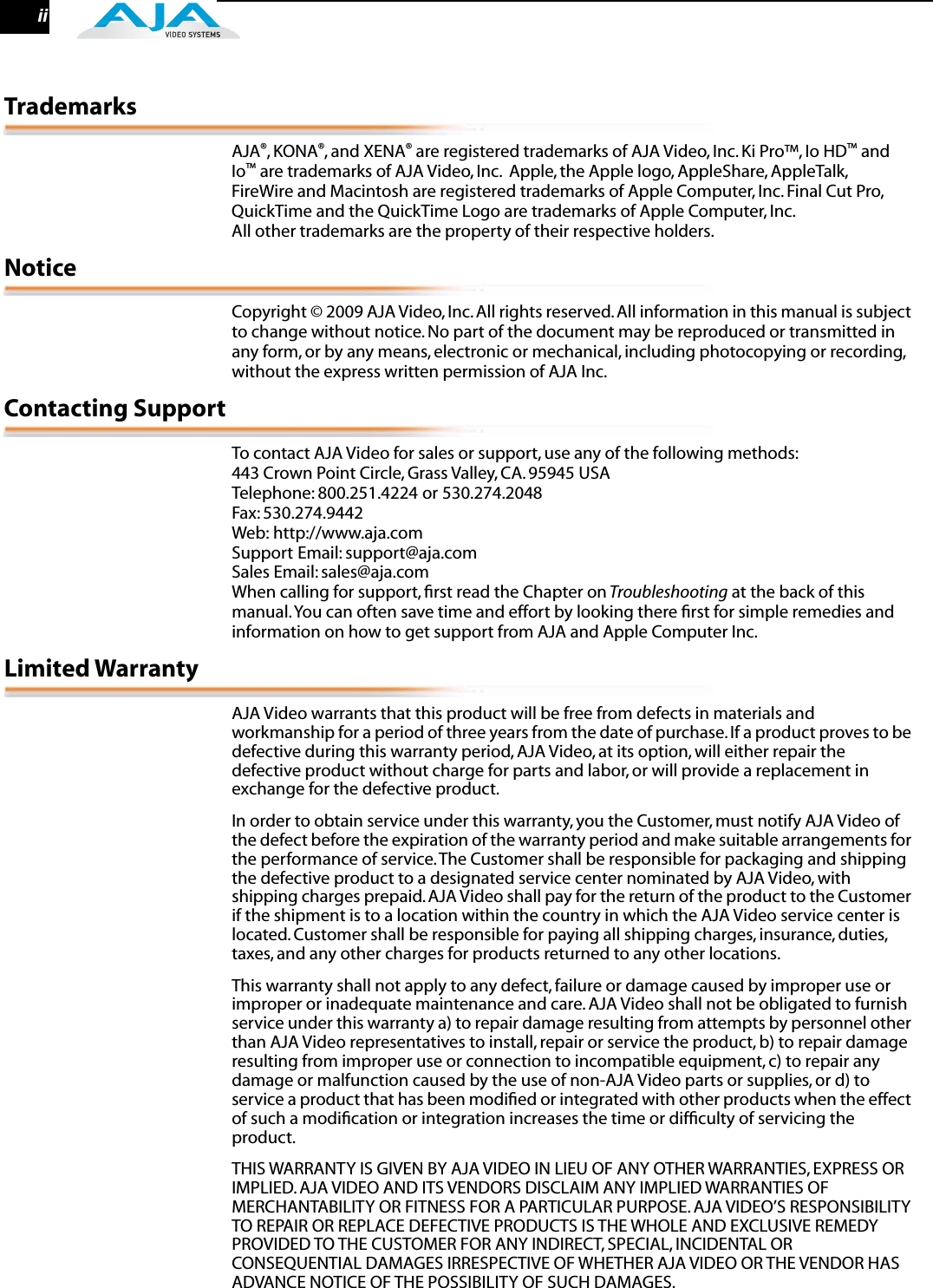  ii Trademarks AJA ® , KONA ® , and XENA ®  are registered trademarks of AJA Video, Inc. Ki Pro™, Io HD ™  and Io ™  are trademarks of AJA Video, Inc.  Apple, the Apple logo, AppleShare, AppleTalk, FireWire and Macintosh are registered trademarks of Apple Computer, Inc. Final Cut Pro, QuickTime and the QuickTime Logo are trademarks of Apple Computer, Inc. All other trademarks are the property of their respective holders. Notice Copyright © 2009 AJA Video, Inc. All rights reserved. All information in this manual is subject to change without notice. No part of the document may be reproduced or transmitted in any form, or by any means, electronic or mechanical, including photocopying or recording, without the express written permission of AJA Inc. Contacting Support To contact AJA Video for sales or support, use any of the following methods:443 Crown Point Circle, Grass Valley, CA. 95945 USATelephone: 800.251.4224 or 530.274.2048Fax: 530.274.9442Web: http://www.aja.comSupport Email: support@aja.com Sales Email: sales@aja.comWhen calling for support, ﬁrst read the Chapter on  Troubleshooting  at the back of this manual. You can often save time and effort by looking there ﬁrst for simple remedies and information on how to get support from AJA and Apple Computer Inc. Limited Warranty AJA Video warrants that this product will be free from defects in materials and workmanship for a period of three years from the date of purchase. If a product proves to be defective during this warranty period, AJA Video, at its option, will either repair the defective product without charge for parts and labor, or will provide a replacement in exchange for the defective product.In order to obtain service under this warranty, you the Customer, must notify AJA Video of the defect before the expiration of the warranty period and make suitable arrangements for the performance of service. The Customer shall be responsible for packaging and shipping the defective product to a designated service center nominated by AJA Video, with shipping charges prepaid. AJA Video shall pay for the return of the product to the Customer if the shipment is to a location within the country in which the AJA Video service center is located. Customer shall be responsible for paying all shipping charges, insurance, duties, taxes, and any other charges for products returned to any other locations.This warranty shall not apply to any defect, failure or damage caused by improper use or improper or inadequate maintenance and care. AJA Video shall not be obligated to furnish service under this warranty a) to repair damage resulting from attempts by personnel other than AJA Video representatives to install, repair or service the product, b) to repair damage resulting from improper use or connection to incompatible equipment, c) to repair any damage or malfunction caused by the use of non-AJA Video parts or supplies, or d) to service a product that has been modiﬁed or integrated with other products when the effect of such a modiﬁcation or integration increases the time or difﬁculty of servicing the product. THIS WARRANTY IS GIVEN BY AJA VIDEO IN LIEU OF ANY OTHER WARRANTIES, EXPRESS OR IMPLIED. AJA VIDEO AND ITS VENDORS DISCLAIM ANY IMPLIED WARRANTIES OF MERCHANTABILITY OR FITNESS FOR A PARTICULAR PURPOSE. AJA VIDEO’S RESPONSIBILITY TO REPAIR OR REPLACE DEFECTIVE PRODUCTS IS THE WHOLE AND EXCLUSIVE REMEDY PROVIDED TO THE CUSTOMER FOR ANY INDIRECT, SPECIAL, INCIDENTAL OR CONSEQUENTIAL DAMAGES IRRESPECTIVE OF WHETHER AJA VIDEO OR THE VENDOR HAS ADVANCE NOTICE OF THE POSSIBILITY OF SUCH DAMAGES.
