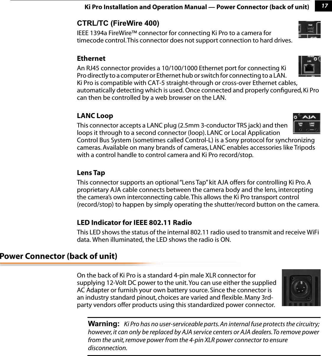 117Ki Pro Installation and Operation Manual — Power Connector (back of unit)CTRL/TC (FireWire 400)IEEE 1394a FireWire™ connector for connecting Ki Pro to a camera for timecode control. This connector does not support connection to hard drives.  Ethernet An RJ45 connector provides a 10/100/1000 Ethernet port for connecting Ki Pro directly to a computer or Ethernet hub or switch for connecting to a LAN.        Ki Pro is compatible with CAT-5 straight-through or cross-over Ethernet cables, automatically detecting which is used. Once connected and properly conﬁgured, Ki Pro can then be controlled by a web browser on the LAN.LANC LoopThis connector accepts a LANC plug (2.5mm 3-conductor TRS jack) and then loops it through to a second connector (loop). LANC or Local Application Control Bus System (sometimes called Control-L) is a Sony protocol for synchronizing cameras. Available on many brands of cameras, LANC enables accessories like Tripods with a control handle to control camera and Ki Pro record/stop. Lens TapThis connector supports an optional “Lens Tap” kit AJA offers for controlling Ki Pro. A proprietary AJA cable connects between the camera body and the lens, intercepting the camera’s own interconnecting cable. This allows the Ki Pro transport control (record/stop) to happen by simply operating the shutter/record button on the camera.LED Indicator for IEEE 802.11 Radio This LED shows the status of the internal 802.11 radio used to transmit and receive WiFi data. When illuminated, the LED shows the radio is ON.Power Connector (back of unit)On the back of Ki Pro is a standard 4-pin male XLR connector for supplying 12-Volt DC power to the unit. You can use either the supplied AC Adapter or furnish your own battery source. Since the connector is an industry standard pinout, choices are varied and ﬂexible. Many 3rd-party vendors offer products using this standardized power connector.  Warning: Ki Pro has no user-serviceable parts. An internal fuse protects the circuitry; however, it can only be replaced by AJA service centers or AJA dealers. To remove power from the unit, remove power from the 4-pin XLR power connector to ensure disconnection.