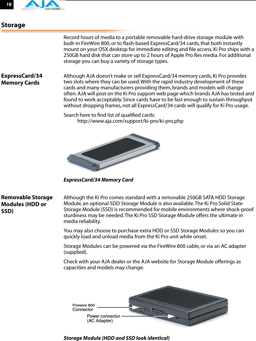 18StorageRecord hours of media to a portable removable hard-drive storage module with built-in FireWire 800, or to ﬂash-based ExpressCard/34 cards, that both instantly mount on your OSX desktop for immediate editing and ﬁle access. Ki Pro ships with a 250GB hard disk that can store up to 2 hours of Apple Pro Res media. For additional storage you can buy a variety of storage types.ExpressCard/34 Memory CardsAlthough AJA doesn’t make or sell ExpressCard/34 memory cards, Ki Pro provides two slots where they can be used. With the rapid industry development of these cards and many manufacturers providing them, brands and models will change often. AJA will post on the Ki Pro support web page which brands AJA has tested and found to work acceptably. Since cards have to be fast enough to sustain throughput without dropping frames, not all ExpressCard/34 cards will qualify for Ki Pro usage.Search here to ﬁnd list of qualiﬁed cards:            http://www.aja.com/support/ki-pro/ki-pro.phpExpressCard/34 Memory CardRemovable Storage Modules (HDD or SSD)Although the Ki Pro comes standard with a removable 250GB SATA HDD Storage Module, an optional SDD Storage Module is also available. The Ki Pro Solid State Storage Module (SSD) is recommended for mobile environments where shock-proof sturdiness may be needed. The Ki Pro SSD Storage Module offers the ultimate in media reliability.You may also choose to purchase extra HDD or SSD Storage Modules so you can quickly load and unload media from the Ki Pro unit while onset. Storage Modules can be powered via the FireWire 800 cable, or via an AC adapter (supplied).Check with your AJA dealer or the AJA website for Storage Module offerings as capacities and models may change.Storage Module (HDD and SSD look identical)Firewire 800ConnectorPower connector(AC Adapter)