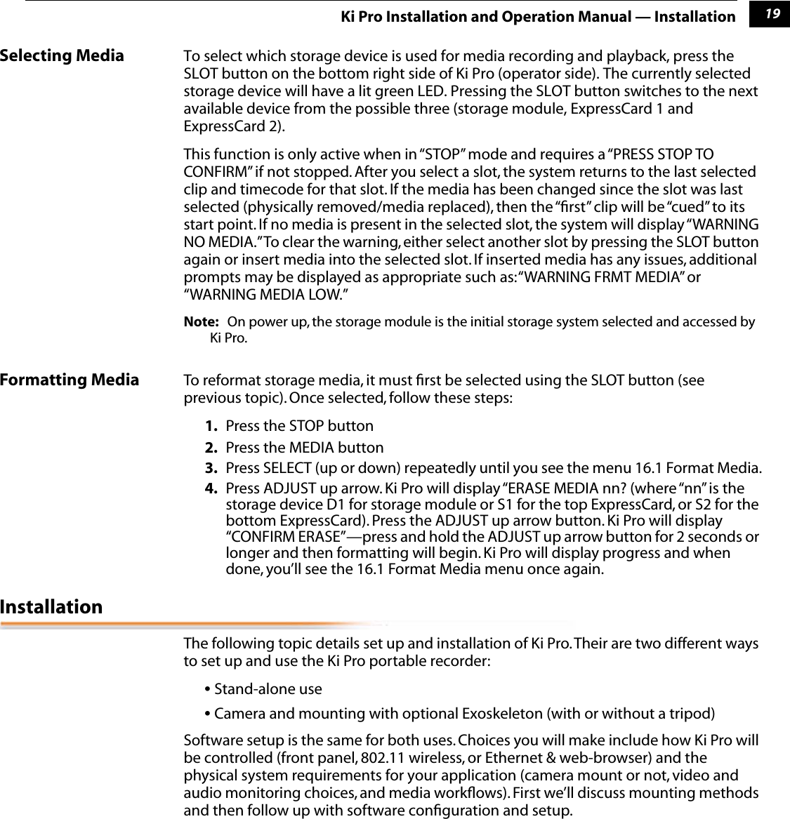 119Ki Pro Installation and Operation Manual — InstallationSelecting Media To select which storage device is used for media recording and playback, press the SLOT button on the bottom right side of Ki Pro (operator side). The currently selected storage device will have a lit green LED. Pressing the SLOT button switches to the next available device from the possible three (storage module, ExpressCard 1 and ExpressCard 2). This function is only active when in “STOP” mode and requires a “PRESS STOP TO CONFIRM” if not stopped. After you select a slot, the system returns to the last selected clip and timecode for that slot. If the media has been changed since the slot was last selected (physically removed/media replaced), then the “ﬁrst” clip will be “cued” to its start point. If no media is present in the selected slot, the system will display “WARNING NO MEDIA.” To clear the warning, either select another slot by pressing the SLOT button again or insert media into the selected slot. If inserted media has any issues, additional prompts may be displayed as appropriate such as: “WARNING FRMT MEDIA” or “WARNING MEDIA LOW.”Note: On power up, the storage module is the initial storage system selected and accessed by Ki Pro. Formatting Media To reformat storage media, it must ﬁrst be selected using the SLOT button (see previous topic). Once selected, follow these steps:1. Press the STOP button2. Press the MEDIA button3. Press SELECT (up or down) repeatedly until you see the menu 16.1 Format Media.4. Press ADJUST up arrow. Ki Pro will display “ERASE MEDIA nn? (where “nn” is the storage device D1 for storage module or S1 for the top ExpressCard, or S2 for the bottom ExpressCard). Press the ADJUST up arrow button. Ki Pro will display “CONFIRM ERASE”—press and hold the ADJUST up arrow button for 2 seconds or longer and then formatting will begin. Ki Pro will display progress and when done, you’ll see the 16.1 Format Media menu once again. InstallationThe following topic details set up and installation of Ki Pro. Their are two different ways to set up and use the Ki Pro portable recorder:• Stand-alone use• Camera and mounting with optional Exoskeleton (with or without a tripod)Software setup is the same for both uses. Choices you will make include how Ki Pro will be controlled (front panel, 802.11 wireless, or Ethernet &amp; web-browser) and the physical system requirements for your application (camera mount or not, video and audio monitoring choices, and media workﬂows). First we’ll discuss mounting methods and then follow up with software conﬁguration and setup.