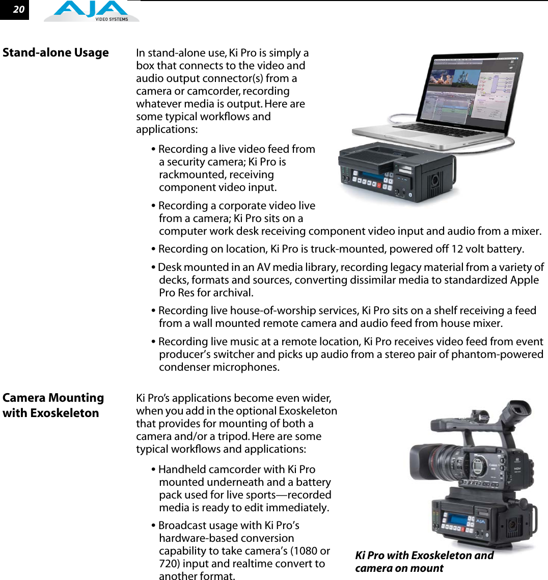 20Stand-alone Usage In stand-alone use, Ki Pro is simply a box that connects to the video and audio output connector(s) from a camera or camcorder, recording whatever media is output. Here are some typical workﬂows and applications:• Recording a live video feed from a security camera; Ki Pro is rackmounted, receiving component video input.• Recording a corporate video live from a camera; Ki Pro sits on a computer work desk receiving component video input and audio from a mixer.• Recording on location, Ki Pro is truck-mounted, powered off 12 volt battery.• Desk mounted in an AV media library, recording legacy material from a variety of decks, formats and sources, converting dissimilar media to standardized Apple Pro Res for archival.• Recording live house-of-worship services, Ki Pro sits on a shelf receiving a feed from a wall mounted remote camera and audio feed from house mixer.• Recording live music at a remote location, Ki Pro receives video feed from event producer’s switcher and picks up audio from a stereo pair of phantom-powered condenser microphones.Camera Mounting with ExoskeletonKi Pro’s applications become even wider, when you add in the optional Exoskeleton that provides for mounting of both a camera and/or a tripod. Here are some typical workﬂows and applications:• Handheld camcorder with Ki Pro mounted underneath and a battery pack used for live sports—recorded media is ready to edit immediately.• Broadcast usage with Ki Pro’s hardware-based conversion capability to take camera’s (1080 or 720) input and realtime convert to another format.Ki Pro with Exoskeleton and camera on mount