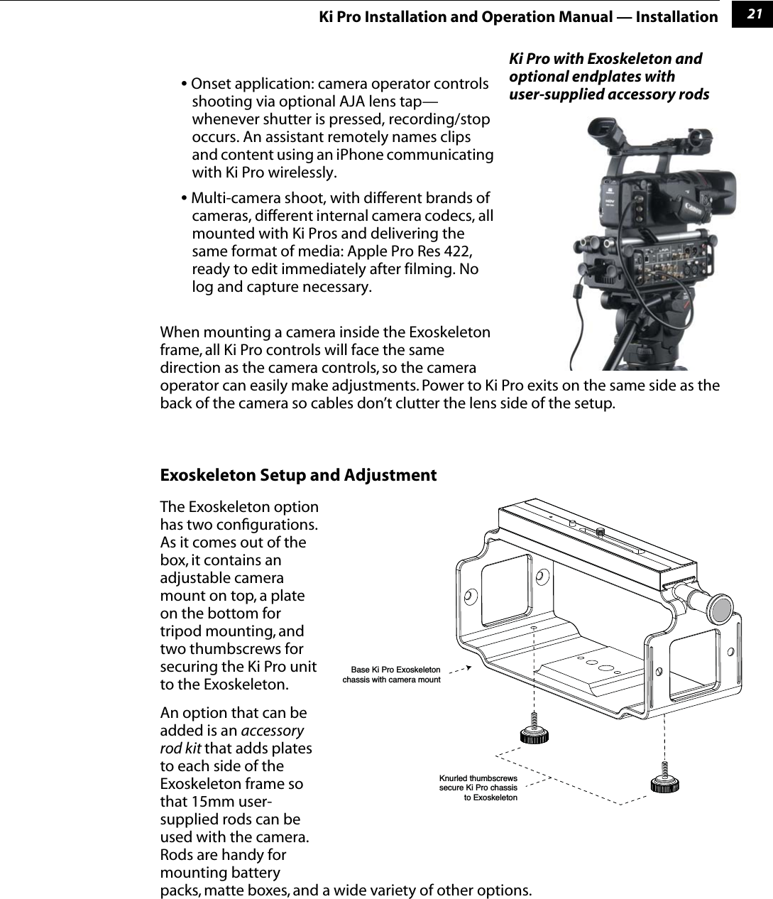 121Ki Pro Installation and Operation Manual — Installation• Onset application: camera operator controls shooting via optional AJA lens tap—whenever shutter is pressed, recording/stop occurs. An assistant remotely names clips and content using an iPhone communicating with Ki Pro wirelessly.• Multi-camera shoot, with different brands of cameras, different internal camera codecs, all mounted with Ki Pros and delivering the same format of media: Apple Pro Res 422, ready to edit immediately after filming. No log and capture necessary.When mounting a camera inside the Exoskeleton frame, all Ki Pro controls will face the same direction as the camera controls, so the camera operator can easily make adjustments. Power to Ki Pro exits on the same side as the back of the camera so cables don’t clutter the lens side of the setup.Exoskeleton Setup and AdjustmentThe Exoskeleton option has two conﬁgurations. As it comes out of the box, it contains an adjustable camera mount on top, a plate on the bottom for tripod mounting, and two thumbscrews for securing the Ki Pro unit to the Exoskeleton.An option that can be added is an accessory rod kit that adds plates to each side of the Exoskeleton frame so that 15mm user-supplied rods can be used with the camera. Rods are handy for mounting battery packs, matte boxes, and a wide variety of other options.Ki Pro with Exoskeleton and optional endplates with user-supplied accessory rods Base Ki Pro Exoskeletonchassis with camera mount    Knurled thumbscrewssecure Ki Pro chassisto Exoskeleton    