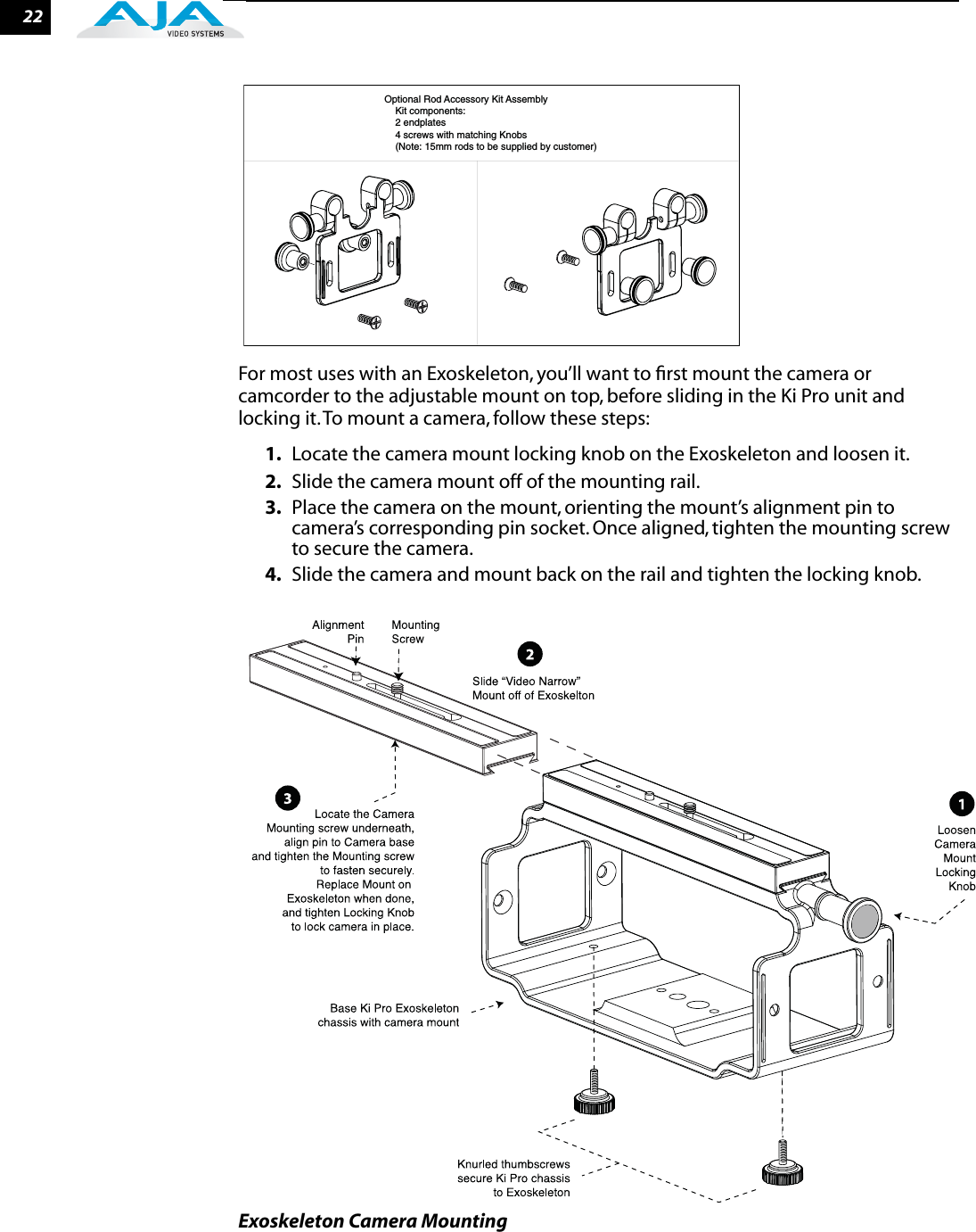 22For most uses with an Exoskeleton, you’ll want to ﬁrst mount the camera or camcorder to the adjustable mount on top, before sliding in the Ki Pro unit and locking it. To mount a camera, follow these steps:1. Locate the camera mount locking knob on the Exoskeleton and loosen it.2. Slide the camera mount off of the mounting rail. 3. Place the camera on the mount, orienting the mount’s alignment pin to camera’s corresponding pin socket. Once aligned, tighten the mounting screw to secure the camera.4. Slide the camera and mount back on the rail and tighten the locking knob.Exoskeleton Camera MountingOptional Rod Accessory Kit Assembly    Kit components:     2 endplates    4 screws with matching Knobs    (Note: 15mm rods to be supplied by customer)    