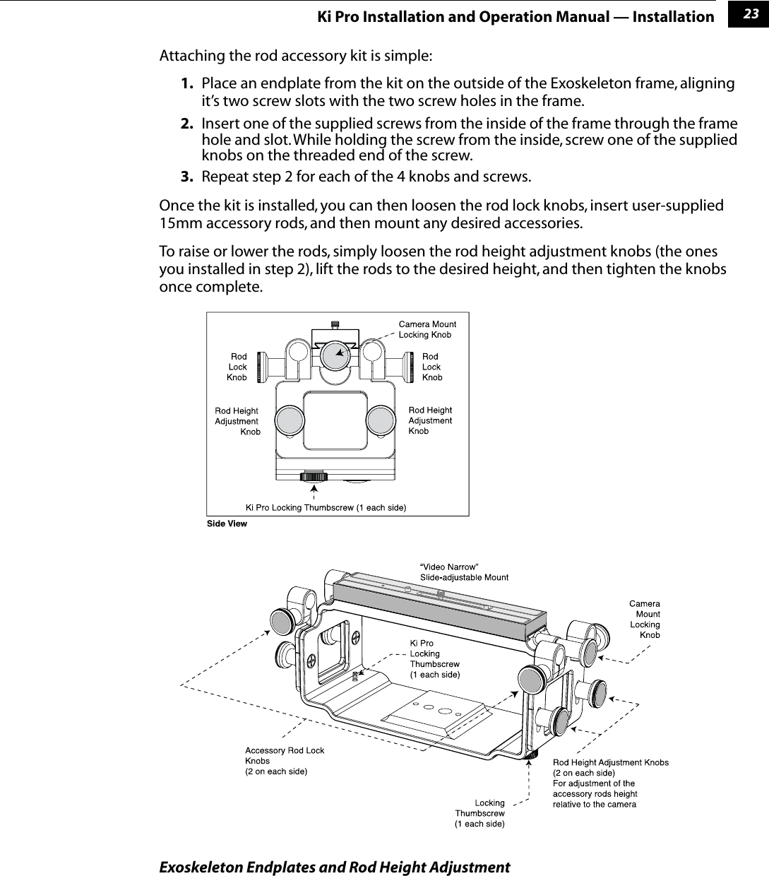 123Ki Pro Installation and Operation Manual — InstallationAttaching the rod accessory kit is simple:1. Place an endplate from the kit on the outside of the Exoskeleton frame, aligning it’s two screw slots with the two screw holes in the frame.2. Insert one of the supplied screws from the inside of the frame through the frame hole and slot. While holding the screw from the inside, screw one of the supplied knobs on the threaded end of the screw.3. Repeat step 2 for each of the 4 knobs and screws.Once the kit is installed, you can then loosen the rod lock knobs, insert user-supplied 15mm accessory rods, and then mount any desired accessories.To raise or lower the rods, simply loosen the rod height adjustment knobs (the ones you installed in step 2), lift the rods to the desired height, and then tighten the knobs once complete. Exoskeleton Endplates and Rod Height Adjustment