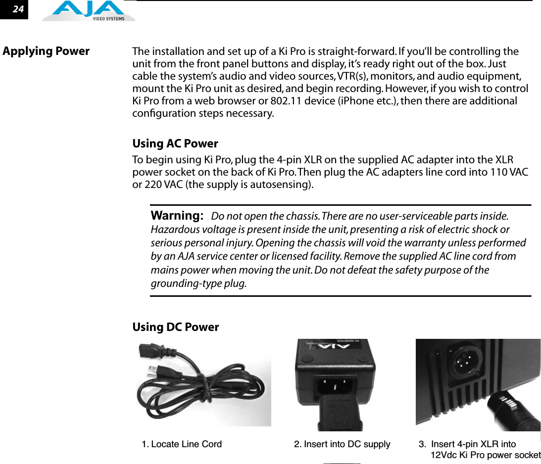 24Applying Power The installation and set up of a Ki Pro is straight-forward. If you’ll be controlling the unit from the front panel buttons and display, it’s ready right out of the box. Just cable the system’s audio and video sources, VTR(s), monitors, and audio equipment, mount the Ki Pro unit as desired, and begin recording. However, if you wish to control Ki Pro from a web browser or 802.11 device (iPhone etc.), then there are additional conﬁguration steps necessary.Using AC PowerTo begin using Ki Pro, plug the 4-pin XLR on the supplied AC adapter into the XLR power socket on the back of Ki Pro. Then plug the AC adapters line cord into 110 VAC or 220 VAC (the supply is autosensing).Warning: Do not open the chassis. There are no user-serviceable parts inside. Hazardous voltage is present inside the unit, presenting a risk of electric shock or serious personal injury. Opening the chassis will void the warranty unless performed by an AJA service center or licensed facility. Remove the supplied AC line cord from mains power when moving the unit. Do not defeat the safety purpose of the grounding-type plug.Using DC Power1. Locate Line Cord                            2. Insert into DC supply           3.  Insert 4-pin XLR into                                                                                                                12Vdc Ki Pro power socket