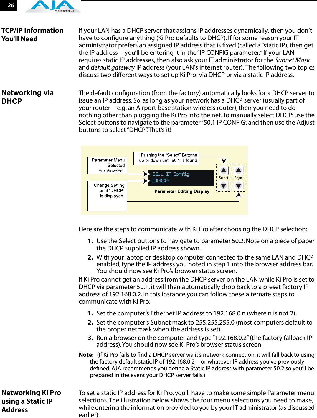 26TCP/IP Information You’ll NeedIf your LAN has a DHCP server that assigns IP addresses dynamically, then you don’t have to configure anything (Ki Pro defaults to DHCP). If for some reason your IT administrator prefers an assigned IP address that is ﬁxed (called a “static IP), then get the IP address—you’ll be entering it in the “IP CONFIG parameter.” If your LAN requires static IP addresses, then also ask your IT administrator for the Subnet Mask and default gateway IP address (your LAN’s internet router). The following two topics discuss two different ways to set up Ki Pro: via DHCP or via a static IP address.Networking via DHCPThe default conﬁguration (from the factory) automatically looks for a DHCP server to issue an IP address. So, as long as your network has a DHCP server (usually part of your router—e.g. an Airport base station wireless router), then you need to do nothing other than plugging the Ki Pro into the net. To manually select DHCP: use the Select buttons to navigate to the parameter “50.1 IP CONFIG”, and then use the Adjust buttons to select “DHCP”. That’s it!Here are the steps to communicate with Ki Pro after choosing the DHCP selection:1. Use the Select buttons to navigate to parameter 50.2. Note on a piece of paper the DHCP supplied IP address shown.2. With your laptop or desktop computer connected to the same LAN and DHCP enabled, type the IP address you noted in step 1 into the browser address bar. You should now see Ki Pro’s browser status screen.If Ki Pro cannot get an address from the DHCP server on the LAN while Ki Pro is set to DHCP via parameter 50.1, it will then automatically drop back to a preset factory IP address of 192.168.0.2. In this instance you can follow these alternate steps to communicate with Ki Pro:1. Set the computer’s Ethernet IP address to 192.168.0.n (where n is not 2).2. Set the computer’s Subnet mask to 255.255.255.0 (most computers default to the proper netmask when the address is set).3. Run a browser on the computer and type “192.168.0.2” (the factory fallback IP address). You should now see Ki Pro’s browser status screen. Note: (If Ki Pro fails to ﬁnd a DHCP server via it’s network connection, it will fall back to using the factory default static IP of 192.168.0.2—or whatever IP address you’ve previously deﬁned. AJA recommends you deﬁne a Static IP address with parameter 50.2 so you’ll be prepared in the event your DHCP server fails.) Networking Ki Pro using a Static IP AddressTo set a static IP address for Ki Pro, you’ll have to make some simple Parameter menu selections. The illustration below shows the four menu selections you need to make, while entering the information provided to you by your IT administrator (as discussed earlier).