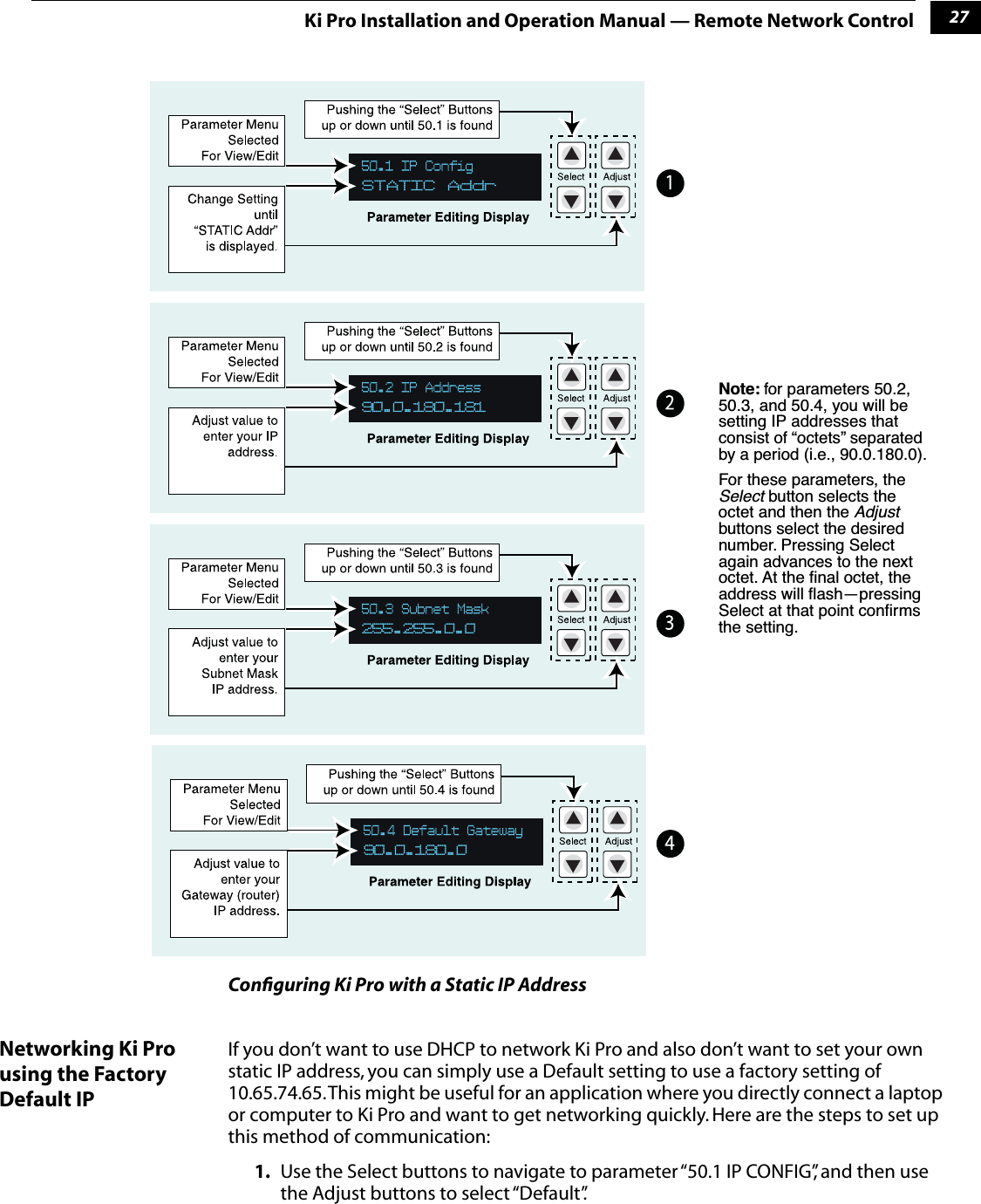 127Ki Pro Installation and Operation Manual — Remote Network ControlConﬁguring Ki Pro with a Static IP AddressNetworking Ki Pro using the Factory Default IPIf you don’t want to use DHCP to network Ki Pro and also don’t want to set your own static IP address, you can simply use a Default setting to use a factory setting of 10.65.74.65. This might be useful for an application where you directly connect a laptop or computer to Ki Pro and want to get networking quickly. Here are the steps to set up this method of communication:1. Use the Select buttons to navigate to parameter “50.1 IP CONFIG”, and then use the Adjust buttons to select “Default”. Note: for parameters 50.2, 50.3, and 50.4, you will be setting IP addresses that consist of “octets” separated by a period (i.e., 90.0.180.0). For these parameters, the Select button selects the octet and then the Adjust buttons select the desired number. Pressing Select again advances to the next octet. At the ﬁnal octet, the address will ﬂash—pressing Select at that point conﬁrms the setting.