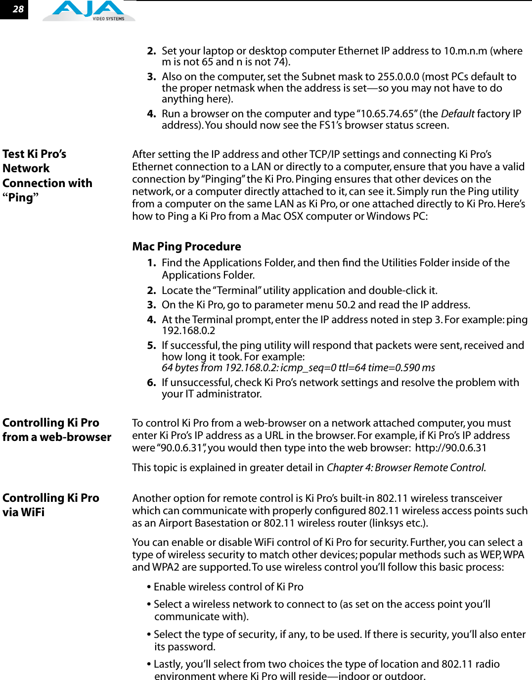 282. Set your laptop or desktop computer Ethernet IP address to 10.m.n.m (where m is not 65 and n is not 74).3. Also on the computer, set the Subnet mask to 255.0.0.0 (most PCs default to the proper netmask when the address is set—so you may not have to do anything here).4. Run a browser on the computer and type “10.65.74.65” (the Default factory IP address). You should now see the FS1’s browser status screen.Test Ki Pro’s Network Connection with “Ping”After setting the IP address and other TCP/IP settings and connecting Ki Pro’s Ethernet connection to a LAN or directly to a computer, ensure that you have a valid connection by “Pinging” the Ki Pro. Pinging ensures that other devices on the network, or a computer directly attached to it, can see it. Simply run the Ping utility from a computer on the same LAN as Ki Pro, or one attached directly to Ki Pro. Here’s how to Ping a Ki Pro from a Mac OSX computer or Windows PC:Mac Ping Procedure1. Find the Applications Folder, and then ﬁnd the Utilities Folder inside of the Applications Folder.2. Locate the “Terminal” utility application and double-click it.3. On the Ki Pro, go to parameter menu 50.2 and read the IP address.4. At the Terminal prompt, enter the IP address noted in step 3. For example: ping 192.168.0.25. If successful, the ping utility will respond that packets were sent, received and how long it took. For example: 64 bytes from 192.168.0.2: icmp_seq=0 ttl=64 time=0.590 ms6. If unsuccessful, check Ki Pro’s network settings and resolve the problem with your IT administrator.Controlling Ki Pro from a web-browser To control Ki Pro from a web-browser on a network attached computer, you must enter Ki Pro’s IP address as a URL in the browser. For example, if Ki Pro’s IP address were “90.0.6.31”, you would then type into the web browser:  http://90.0.6.31This topic is explained in greater detail in Chapter 4: Browser Remote Control.Controlling Ki Pro via WiFiAnother option for remote control is Ki Pro’s built-in 802.11 wireless transceiver which can communicate with properly conﬁgured 802.11 wireless access points such as an Airport Basestation or 802.11 wireless router (linksys etc.).  You can enable or disable WiFi control of Ki Pro for security. Further, you can select a type of wireless security to match other devices; popular methods such as WEP, WPA and WPA2 are supported. To use wireless control you’ll follow this basic process:• Enable wireless control of Ki Pro• Select a wireless network to connect to (as set on the access point you’ll communicate with).• Select the type of security, if any, to be used. If there is security, you’ll also enter its password.• Lastly, you’ll select from two choices the type of location and 802.11 radio environment where Ki Pro will reside—indoor or outdoor.