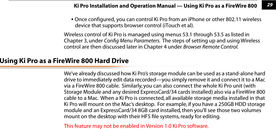 129Ki Pro Installation and Operation Manual — Using Ki Pro as a FireWire 800• Once configured, you can control Ki Pro from an iPhone or other 802.11 wireless device that supports browser control (iTouch et al).Wireless control of Ki Pro is managed using menus 53.1 through 53.5 as listed in Chapter 3, under Conﬁg Menu Parameters.  The steps of setting up and using Wireless control are then discussed later in Chapter 4 under Browser Remote Control. Using Ki Pro as a FireWire 800 Hard DriveWe’ve already discussed how Ki Pro’s storage module can be used as a stand-alone hard drive to immediately edit data recorded—you simply remove it and connect it to a Mac via a FireWire 800 cable.  Similarly, you can also connect the whole Ki Pro unit (with Storage Module and any desired ExpressCard/34 cards installed) also via a FireWire 800 cable to a Mac.  When a Ki Pro is connected, all available storage media installed in that Ki Pro will mount on the Mac’s desktop.  For example, if you have a 250GB HDD storage module and an ExpressCard/34 8GB card installed, then you’ll see those two volumes mount on the desktop with their HFS ﬁle systems, ready for editing.This feature may not be enabled in Version 1.0 Ki Pro software.