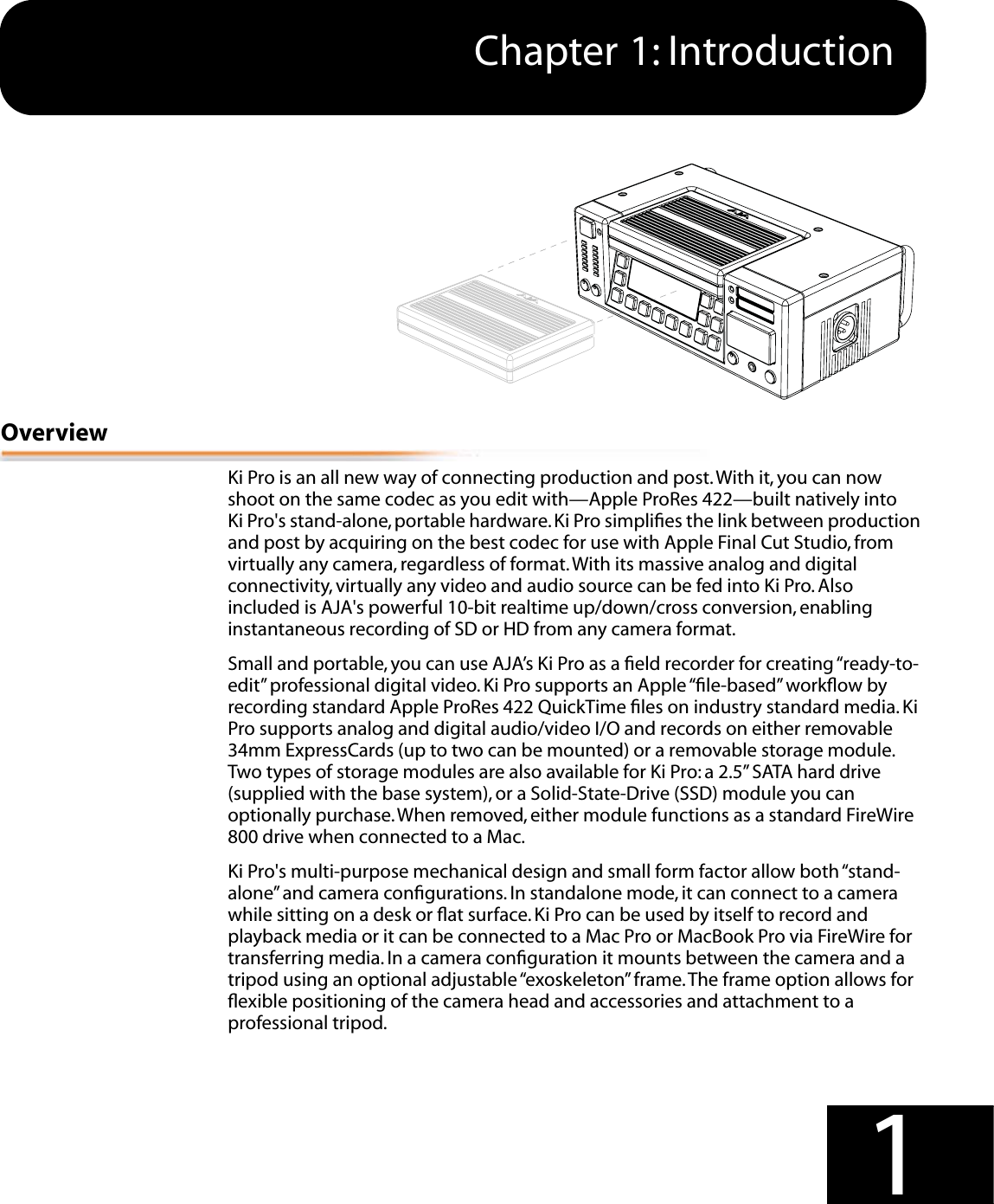  1 1 Chapter 1: Introduction 1Edge Shot Photo Here Overview Ki Pro is an all new way of connecting production and post. With it, you can now shoot on the same codec as you edit with—Apple ProRes 422—built natively into Ki Pro&apos;s stand-alone, portable hardware. Ki Pro simpliﬁes the link between production and post by acquiring on the best codec for use with Apple Final Cut Studio, from virtually any camera, regardless of format. With its massive analog and digital connectivity, virtually any video and audio source can be fed into Ki Pro. Also included is AJA&apos;s powerful 10-bit realtime up/down/cross conversion, enabling instantaneous recording of SD or HD from any camera format.Small and portable, you can use AJA’s Ki Pro as a ﬁeld recorder for creating “ready-to-edit” professional digital video. Ki Pro supports an Apple “ﬁle-based” workﬂow by recording standard Apple ProRes 422 QuickTime ﬁles on industry standard media. Ki Pro supports analog and digital audio/video I/O and records on either removable 34mm ExpressCards (up to two can be mounted) or a removable storage module. Two types of storage modules are also available for Ki Pro: a 2.5” SATA hard drive (supplied with the base system), or a Solid-State-Drive (SSD) module you can optionally purchase. When removed, either module functions as a standard FireWire 800 drive when connected to a Mac. Ki Pro&apos;s multi-purpose mechanical design and small form factor allow both “stand-alone” and camera conﬁgurations. In standalone mode, it can connect to a camera while sitting on a desk or ﬂat surface. Ki Pro can be used by itself to record and playback media or it can be connected to a Mac Pro or MacBook Pro via FireWire for transferring media. In a camera conﬁguration it mounts between the camera and a tripod using an optional adjustable “exoskeleton” frame. The frame option allows for ﬂexible positioning of the camera head and accessories and attachment to a professional tripod.