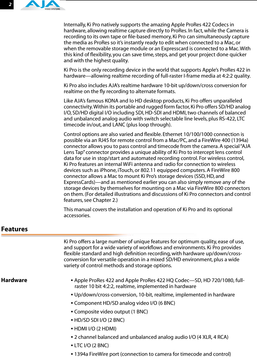  2 Internally, Ki Pro natively supports the amazing Apple ProRes 422 Codecs in hardware, allowing realtime capture directly to ProRes. In fact, while the Camera is recording to its own tape or ﬁle-based memory, Ki Pro can simultaneously capture the media as ProRes so it’s instantly ready to edit when connected to a Mac, or when the removable storage module or an Expresscard is connected to a Mac. With this kind of ﬂexibility, you can save time, steps, and get your project done quicker and with the highest quality.Ki Pro is the only recording device in the world that supports Apple’s ProRes 422 in hardware—allowing realtime recording of full-raster I-frame media at 4:2:2 quality.Ki Pro also includes AJA’s realtime hardware 10-bit up/down/cross conversion for realtime on the ﬂy recording to alternate formats.Like AJA’s famous KONA and Io HD desktop products, Ki Pro offers unparalleled connectivity. Within its portable and rugged form factor, Ki Pro offers SD/HD analog I/O, SD/HD digital I/O including SDI, HD-SDI and HDMI, two channels of balanced and unbalanced analog audio with switch selectable line levels, plus RS-422, LTC timecode in/out, and LANC (plus loop through). Control options are also varied and ﬂexible. Ethernet 10/100/1000 connection is possible via an RJ45 for remote control from a Mac/PC, and a FireWire 400 (1394a) connector allows you to pass control and timecode from the camera. A special “AJA Lens Tap” connector provides a unique ability of Ki Pro to intercept lens control data for use in stop/start and automated recording control. For wireless control, Ki Pro features an internal WiFi antenna and radio for connection to wireless devices such as iPhone, iTouch, or 802.11 equipped computers. A FireWire 800 connector allows a Mac to mount Ki Pro’s storage devices (SSD, HD, and ExpressCards)—and as mentioned earlier you can also simply remove any of the storage devices by themselves for mounting on a Mac via FireWire 800 connectors on them. (For detailed illustrations and discussions of Ki Pro connectors and control features, see Chapter 2.)This manual covers the installation and operation of Ki Pro and its optional accessories.  Features Ki Pro offers a large number of unique features for optimum quality, ease of use, and support for a wide variety of workﬂows and environments. Ki Pro provides ﬂexible standard and high deﬁnition recording, with hardware up/down/cross-conversion for versatile operation in a mixed SD/HD environment, plus a wide variety of control methods and storage options. Hardware •  Apple ProRes 422 and Apple ProRes 422 HQ Codec—SD, HD 720/1080, full-raster 10 bit 4:2:2, realtime, implemented in hardware •  Up/down/cross-conversion, 10-bit, realtime, implemented in hardware •  Component HD/SD analog video I/O (6 BNC) •  Composite video output (1 BNC) •  HD/SD SDI I/O (2 BNC) •  HDMI I/O (2 HDMI) •  2 channel balanced and unbalanced analog audio I/O (4 XLR, 4 RCA) •  LTC I/O (2 BNC) •  1394a FireWire port (connection to camera for timecode and control)