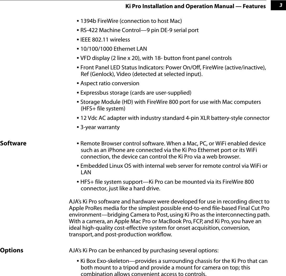  1 3 Ki Pro Installation and Operation Manual — Features •  1394b FireWire (connection to host Mac) •  RS-422 Machine Control—9 pin DE-9 serial port •  IEEE 802.11 wireless •  10/100/1000 Ethernet LAN •  VFD display (2 line x 20), with 18- button front panel controls •  Front Panel LED Status Indicators: Power On/Off, FireWire (active/inactive), Ref (Genlock), Video (detected at selected input). •  Aspect ratio conversion •  Expressbus storage (cards are user-supplied) •  Storage Module (HD) with FireWire 800 port for use with Mac computers (HFS+ file system) •  12 Vdc AC adapter with industry standard 4-pin XLR battery-style connector •  3-year warranty Software •  Remote Browser control software. When a Mac, PC, or WiFi enabled device such as an iPhone are connected via the Ki Pro Ethernet port or its WiFi connection, the device can control the Ki Pro via a web browser.  •  Embedded Linux OS with internal web server for remote control via WiFi or LAN •  HFS+ file system support—Ki Pro can be mounted via its FireWire 800 connector, just like a hard drive.AJA’s Ki Pro software and hardware were developed for use in recording direct to Apple ProRes media for the simplest possible end-to-end ﬁle-based Final Cut Pro environment—bridging Camera to Post, using Ki Pro as the interconnecting path. With a camera, an Apple Mac Pro or MacBook Pro, FCP, and Ki Pro, you have an ideal high-quality cost-effective system for onset acquisition, conversion, transport, and post-production workﬂow.  Options AJA’s Ki Pro can be enhanced by purchasing several options: •  Ki Box Exo-skeleton—provides a surrounding chassis for the Ki Pro that can both mount to a tripod and provide a mount for camera on top; this combination allows convenient access to controls.