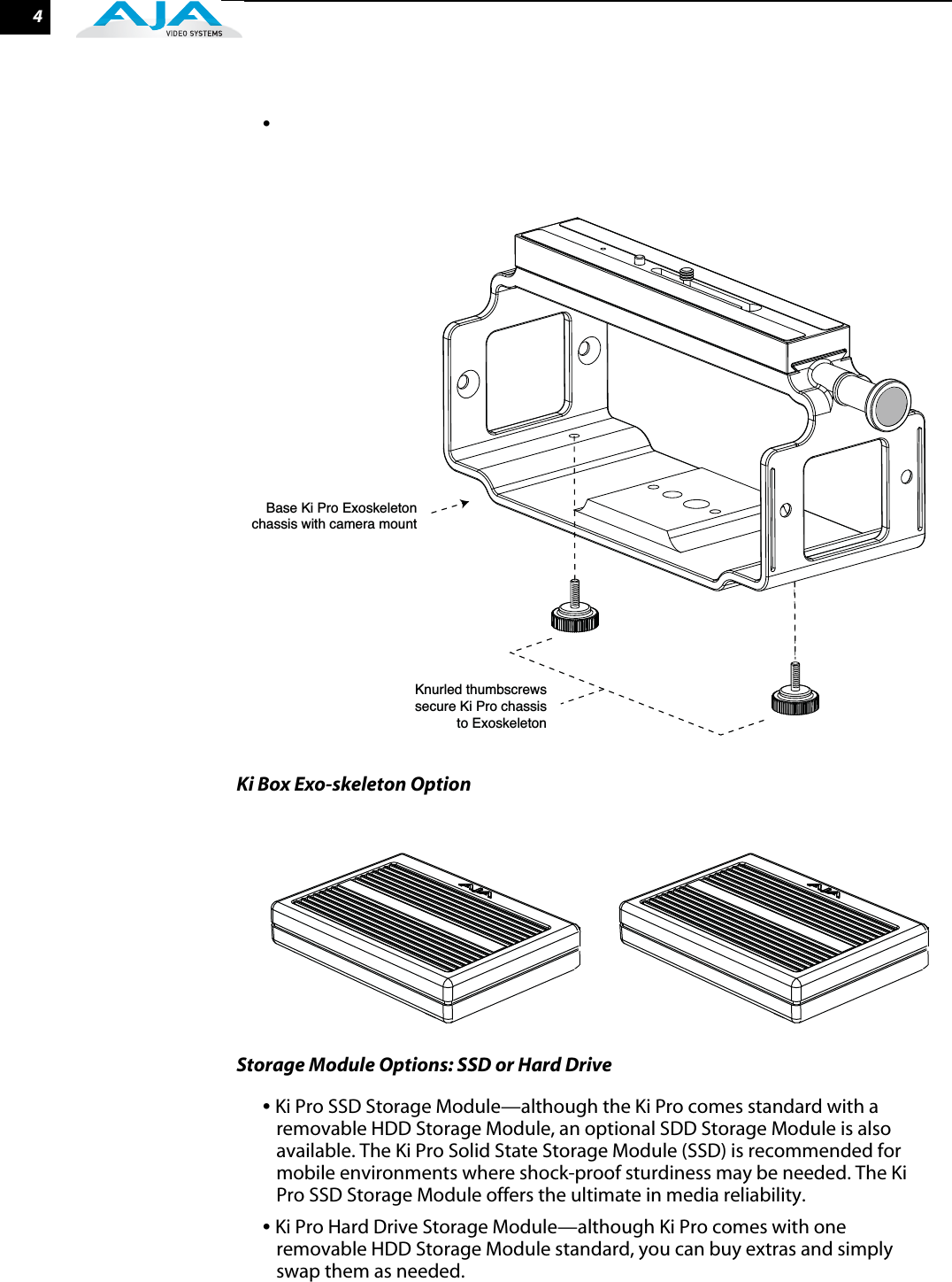  4 •  Ki Box Exo-skeleton OptionStorage Module Options: SSD or Hard Drive  •  Ki Pro SSD Storage Module—although the Ki Pro comes standard with a removable HDD Storage Module, an optional SDD Storage Module is also available. The Ki Pro Solid State Storage Module (SSD) is recommended for mobile environments where shock-proof sturdiness may be needed. The Ki Pro SSD Storage Module offers the ultimate in media reliability. •  Ki Pro Hard Drive Storage Module—although Ki Pro comes with one removable HDD Storage Module standard, you can buy extras and simply swap them as needed.Base Ki Pro Exoskeletonchassis with camera mount    Knurled thumbscrewssecure Ki Pro chassisto Exoskeleton    