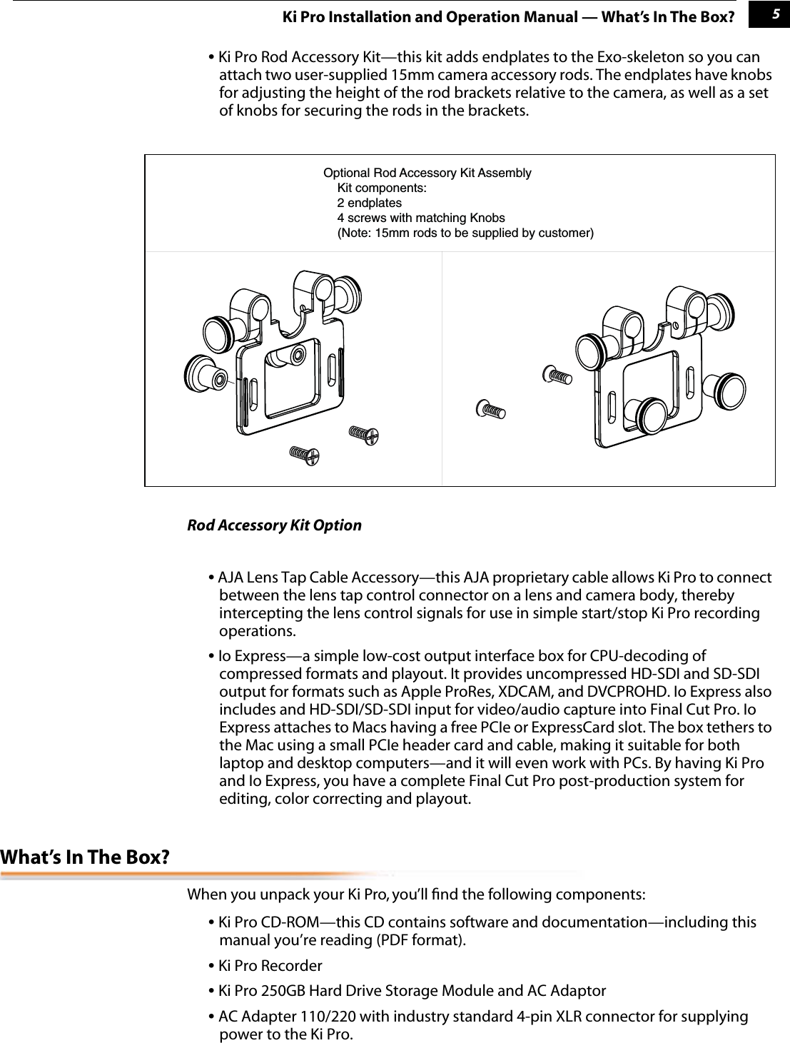  1 5 Ki Pro Installation and Operation Manual — What’s In The Box? •  Ki Pro Rod Accessory Kit—this kit adds endplates to the Exo-skeleton so you can attach two user-supplied 15mm camera accessory rods. The endplates have knobs for adjusting the height of the rod brackets relative to the camera, as well as a set of knobs for securing the rods in the brackets. Rod Accessory Kit Option •  AJA Lens Tap Cable Accessory—this AJA proprietary cable allows Ki Pro to connect between the lens tap control connector on a lens and camera body, thereby intercepting the lens control signals for use in simple start/stop Ki Pro recording operations. •  Io Express—a simple low-cost output interface box for CPU-decoding of compressed formats and playout. It provides uncompressed HD-SDI and SD-SDI output for formats such as Apple ProRes, XDCAM, and DVCPROHD. Io Express also includes and HD-SDI/SD-SDI input for video/audio capture into Final Cut Pro. Io Express attaches to Macs having a free PCIe or ExpressCard slot. The box tethers to the Mac using a small PCIe header card and cable, making it suitable for both laptop and desktop computers—and it will even work with PCs. By having Ki Pro and Io Express, you have a complete Final Cut Pro post-production system for editing, color correcting and playout. What’s In The Box? When you unpack your Ki Pro, you’ll ﬁnd the following components: •  Ki Pro CD-ROM—this CD contains software and documentation—including this manual you’re reading (PDF format). •  Ki Pro Recorder •  Ki Pro 250GB Hard Drive Storage Module and AC Adaptor •  AC Adapter 110/220 with industry standard 4-pin XLR connector for supplying power to the Ki Pro. Optional Rod Accessory Kit Assembly    Kit components:     2 endplates    4 screws with matching Knobs    (Note: 15mm rods to be supplied by customer)    