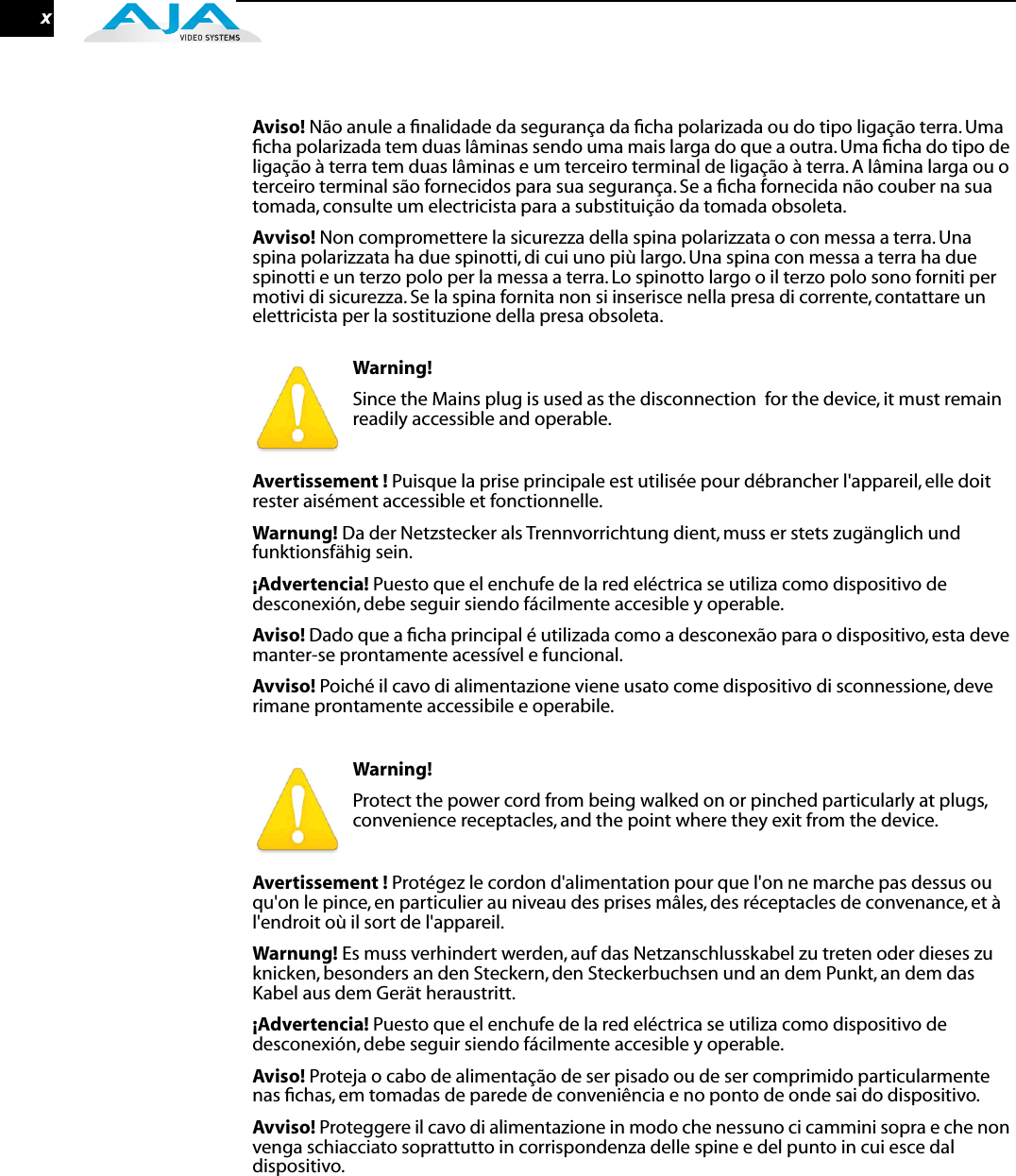  x Aviso!  Não anule a ﬁnalidade da segurança da ﬁcha polarizada ou do tipo ligação terra. Uma ﬁcha polarizada tem duas lâminas sendo uma mais larga do que a outra. Uma ﬁcha do tipo de ligação à terra tem duas lâminas e um terceiro terminal de ligação à terra. A lâmina larga ou o terceiro terminal são fornecidos para sua segurança. Se a ﬁcha fornecida não couber na sua tomada, consulte um electricista para a substituição da tomada obsoleta. Avviso!  Non compromettere la sicurezza della spina polarizzata o con messa a terra. Una spina polarizzata ha due spinotti, di cui uno più largo. Una spina con messa a terra ha due spinotti e un terzo polo per la messa a terra. Lo spinotto largo o il terzo polo sono forniti per motivi di sicurezza. Se la spina fornita non si inserisce nella presa di corrente, contattare un elettricista per la sostituzione della presa obsoleta. Warning!  Since the Mains plug is used as the disconnection  for the device, it must remain readily accessible and operable. Avertissement !  Puisque la prise principale est utilisée pour débrancher l&apos;appareil, elle doit rester aisément accessible et fonctionnelle. Warnung!  Da der Netzstecker als Trennvorrichtung dient, muss er stets zugänglich und funktionsfähig sein. ¡Advertencia!  Puesto que el enchufe de la red eléctrica se utiliza como dispositivo de desconexión, debe seguir siendo fácilmente accesible y operable. Aviso!  Dado que a ﬁcha principal é utilizada como a desconexão para o dispositivo, esta deve manter-se prontamente acessível e funcional. Avviso!  Poiché il cavo di alimentazione viene usato come dispositivo di sconnessione, deve rimane prontamente accessibile e operabile. Warning!  Protect the power cord from being walked on or pinched particularly at plugs, convenience receptacles, and the point where they exit from the device. Avertissement !  Protégez le cordon d&apos;alimentation pour que l&apos;on ne marche pas dessus ou qu&apos;on le pince, en particulier au niveau des prises mâles, des réceptacles de convenance, et à l&apos;endroit où il sort de l&apos;appareil. Warnung!  Es muss verhindert werden, auf das Netzanschlusskabel zu treten oder dieses zu knicken, besonders an den Steckern, den Steckerbuchsen und an dem Punkt, an dem das Kabel aus dem Gerät heraustritt. ¡Advertencia!  Puesto que el enchufe de la red eléctrica se utiliza como dispositivo de desconexión, debe seguir siendo fácilmente accesible y operable. Aviso!  Proteja o cabo de alimentação de ser pisado ou de ser comprimido particularmente nas ﬁchas, em tomadas de parede de conveniência e no ponto de onde sai do dispositivo. Avviso!  Proteggere il cavo di alimentazione in modo che nessuno ci cammini sopra e che non venga schiacciato soprattutto in corrispondenza delle spine e del punto in cui esce dal dispositivo. 