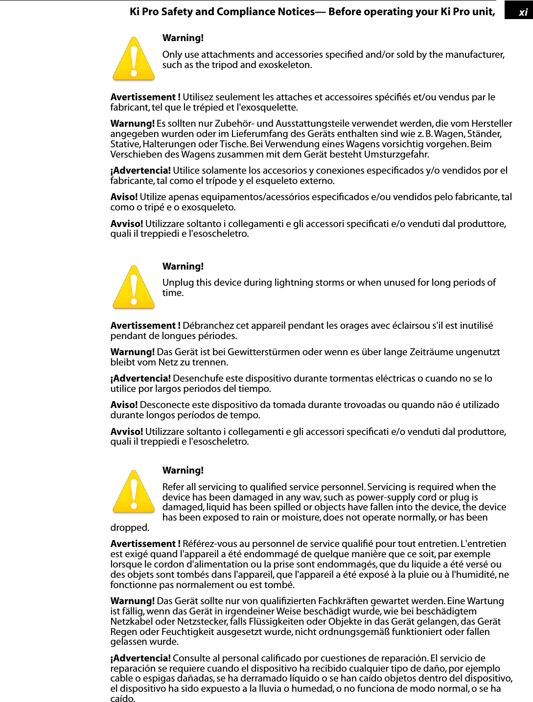  1 xi Ki Pro Safety and Compliance Notices— Before operating your Ki Pro unit, Warning!  Only use attachments and accessories speciﬁed and/or sold by the manufacturer, such as the tripod and exoskeleton. Avertissement !  Utilisez seulement les attaches et accessoires spéciﬁés et/ou vendus par le fabricant, tel que le trépied et l&apos;exosquelette. Warnung!  Es sollten nur Zubehör- und Ausstattungsteile verwendet werden, die vom Hersteller angegeben wurden oder im Lieferumfang des Geräts enthalten sind wie z. B. Wagen, Ständer, Stative, Halterungen oder Tische. Bei Verwendung eines Wagens vorsichtig vorgehen. Beim Verschieben des Wagens zusammen mit dem Gerät besteht Umsturzgefahr. ¡Advertencia!  Utilice solamente los accesorios y conexiones especiﬁcados y/o vendidos por el fabricante, tal como el trípode y el esqueleto externo. Aviso!  Utilize apenas equipamentos/acessórios especiﬁcados e/ou vendidos pelo fabricante, tal como o tripé e o exosqueleto. Avviso!  Utilizzare soltanto i collegamenti e gli accessori speciﬁcati e/o venduti dal produttore, quali il treppiedi e l&apos;esoscheletro.  Warning!  Unplug this device during lightning storms or when unused for long periods of time. Avertissement !  Débranchez cet appareil pendant les orages avec éclairsou s&apos;il est inutilisé pendant de longues périodes. Warnung!  Das Gerät ist bei Gewitterstürmen oder wenn es über lange Zeiträume ungenutzt bleibt vom Netz zu trennen. ¡Advertencia!  Desenchufe este dispositivo durante tormentas eléctricas o cuando no se lo utilice por largos periodos del tiempo. Aviso!  Desconecte este dispositivo da tomada durante trovoadas ou quando não é utilizado durante longos períodos de tempo. Avviso!  Utilizzare soltanto i collegamenti e gli accessori speciﬁcati e/o venduti dal produttore, quali il treppiedi e l&apos;esoscheletro.   Warning!  Refer all servicing to qualiﬁed service personnel. Servicing is required when the device has been damaged in any wav, such as power-supply cord or plug is damaged, liquid has been spilled or objects have fallen into the device, the device has been exposed to rain or moisture, does not operate normally, or has been dropped. Avertissement !  Référez-vous au personnel de service qualiﬁé pour tout entretien. L&apos;entretien est exigé quand l&apos;appareil a été endommagé de quelque manière que ce soit, par exemple lorsque le cordon d&apos;alimentation ou la prise sont endommagés, que du liquide a été versé ou des objets sont tombés dans l&apos;appareil, que l&apos;appareil a été exposé à la pluie ou à l&apos;humidité, ne fonctionne pas normalement ou est tombé. Warnung!  Das Gerät sollte nur von qualiﬁzierten Fachkräften gewartet werden. Eine Wartung ist fällig, wenn das Gerät in irgendeiner Weise beschädigt wurde, wie bei beschädigtem Netzkabel oder Netzstecker, falls Flüssigkeiten oder Objekte in das Gerät gelangen, das Gerät Regen oder Feuchtigkeit ausgesetzt wurde, nicht ordnungsgemäß funktioniert oder fallen gelassen wurde. ¡Advertencia!  Consulte al personal caliﬁcado por cuestiones de reparación. El servicio de reparación se requiere cuando el dispositivo ha recibido cualquier tipo de daño, por ejemplo cable o espigas dañadas, se ha derramado líquido o se han caído objetos dentro del dispositivo, el dispositivo ha sido expuesto a la lluvia o humedad, o no funciona de modo normal, o se ha caído.