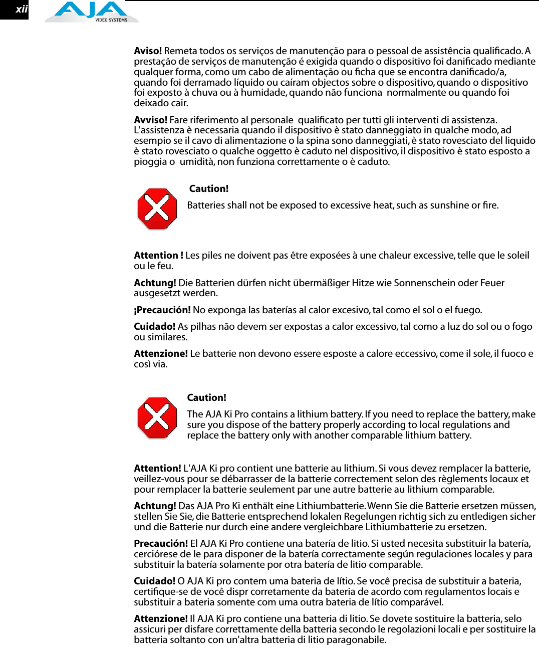  xii Aviso!  Remeta todos os serviços de manutenção para o pessoal de assistência qualiﬁcado. A prestação de serviços de manutenção é exigida quando o dispositivo foi daniﬁcado mediante qualquer forma, como um cabo de alimentação ou ﬁcha que se encontra daniﬁcado/a, quando foi derramado líquido ou caíram objectos sobre o dispositivo, quando o dispositivo foi exposto à chuva ou à humidade, quando não funciona  normalmente ou quando foi deixado cair. Avviso!  Fare riferimento al personale  qualiﬁcato per tutti gli interventi di assistenza. L&apos;assistenza è necessaria quando il dispositivo è stato danneggiato in qualche modo, ad esempio se il cavo di alimentazione o la spina sono danneggiati, è stato rovesciato del liquido è stato rovesciato o qualche oggetto è caduto nel dispositivo, il dispositivo è stato esposto a pioggia o  umidità, non funziona correttamente o è caduto.  Caution!  Batteries shall not be exposed to excessive heat, such as sunshine or ﬁre. Attention !  Les piles ne doivent pas être exposées à une chaleur excessive, telle que le soleil ou le feu. Achtung!  Die Batterien dürfen nicht übermäßiger Hitze wie Sonnenschein oder Feuer ausgesetzt werden. ¡Precaución!  No exponga las baterías al calor excesivo, tal como el sol o el fuego. Cuidado!  As pilhas não devem ser expostas a calor excessivo, tal como a luz do sol ou o fogo ou similares. Attenzione!  Le batterie non devono essere esposte a calore eccessivo, come il sole, il fuoco e così via. Caution!  The AJA Ki Pro contains a lithium battery. If you need to replace the battery, make sure you dispose of the battery properly according to local regulations and replace the battery only with another comparable lithium battery. Attention!  L&apos;AJA Ki pro contient une batterie au lithium. Si vous devez remplacer la batterie, veillez-vous pour se débarrasser de la batterie correctement selon des règlements locaux et pour remplacer la batterie seulement par une autre batterie au lithium comparable. Achtung!  Das AJA Pro Ki enthält eine Lithiumbatterie. Wenn Sie die Batterie ersetzen müssen, stellen Sie Sie, die Batterie entsprechend lokalen Regelungen richtig sich zu entledigen sicher und die Batterie nur durch eine andere vergleichbare Lithiumbatterie zu ersetzen. Precaución!  El AJA Ki Pro contiene una batería de litio. Si usted necesita substituir la batería, cerciórese de le para disponer de la batería correctamente según regulaciones locales y para substituir la batería solamente por otra batería de litio comparable.Cuidado! O AJA Ki pro contem uma bateria de lítio. Se você precisa de substituir a bateria, certiﬁque-se de você dispr corretamente da bateria de acordo com regulamentos locais e substituir a bateria somente com uma outra bateria de lítio comparável.Attenzione! Il AJA Ki pro contiene una batteria di litio. Se dovete sostituire la batteria, selo assicuri per disfare correttamente della batteria secondo le regolazioni locali e per sostituire la batteria soltanto con un&apos;altra batteria di litio paragonabile.  