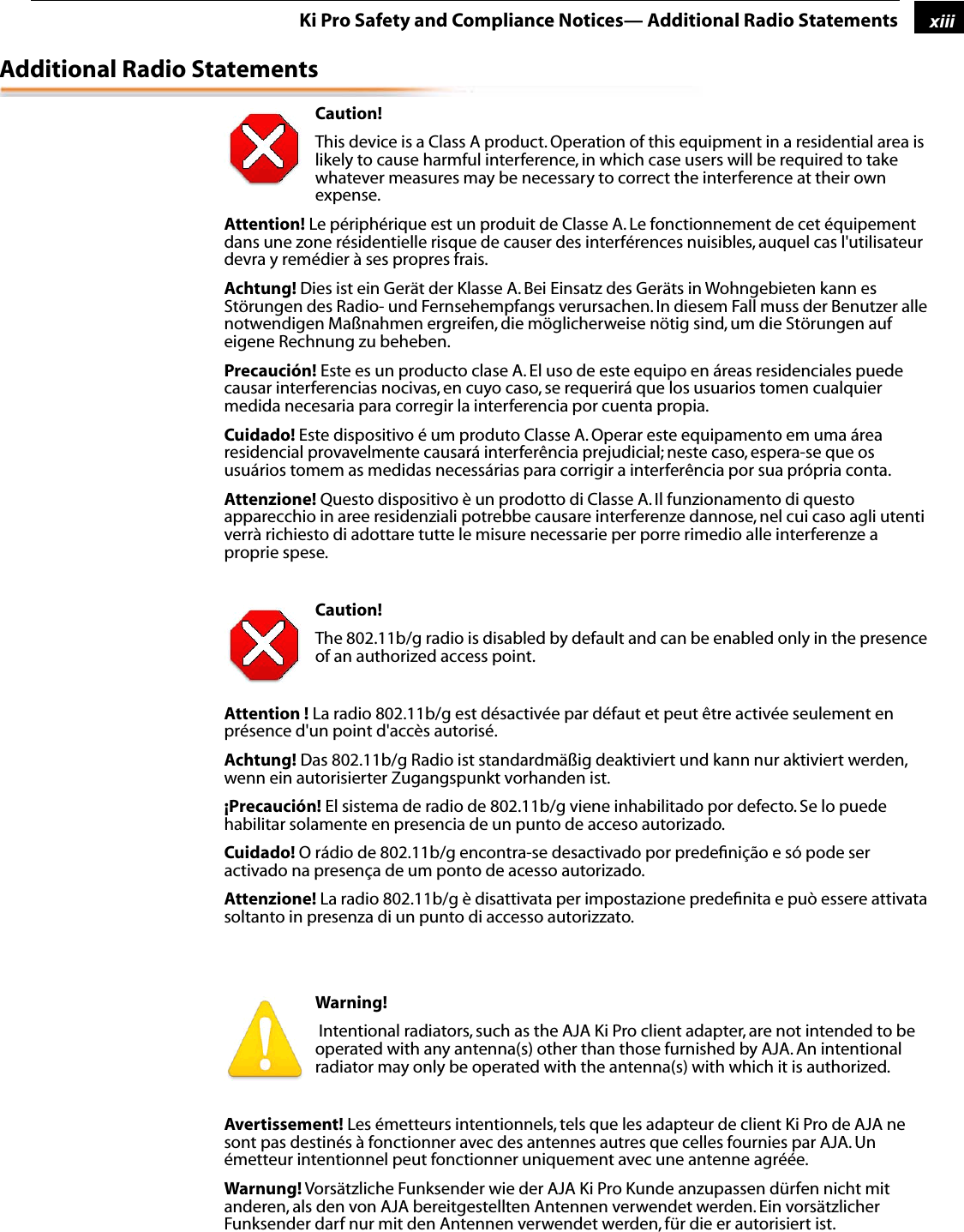 1xiiiKi Pro Safety and Compliance Notices— Additional Radio StatementsAdditional Radio Statements Caution! This device is a Class A product. Operation of this equipment in a residential area is likely to cause harmful interference, in which case users will be required to take whatever measures may be necessary to correct the interference at their own expense.Attention! Le périphérique est un produit de Classe A. Le fonctionnement de cet équipement dans une zone résidentielle risque de causer des interférences nuisibles, auquel cas l&apos;utilisateur devra y remédier à ses propres frais.Achtung! Dies ist ein Gerät der Klasse A. Bei Einsatz des Geräts in Wohngebieten kann es Störungen des Radio- und Fernsehempfangs verursachen. In diesem Fall muss der Benutzer alle notwendigen Maßnahmen ergreifen, die möglicherweise nötig sind, um die Störungen auf eigene Rechnung zu beheben.Precaución! Este es un producto clase A. El uso de este equipo en áreas residenciales puede causar interferencias nocivas, en cuyo caso, se requerirá que los usuarios tomen cualquier medida necesaria para corregir la interferencia por cuenta propia.Cuidado! Este dispositivo é um produto Classe A. Operar este equipamento em uma área residencial provavelmente causará interferência prejudicial; neste caso, espera-se que os usuários tomem as medidas necessárias para corrigir a interferência por sua própria conta.Attenzione! Questo dispositivo è un prodotto di Classe A. Il funzionamento di questo apparecchio in aree residenziali potrebbe causare interferenze dannose, nel cui caso agli utenti verrà richiesto di adottare tutte le misure necessarie per porre rimedio alle interferenze a proprie spese. Caution! The 802.11b/g radio is disabled by default and can be enabled only in the presence of an authorized access point.Attention ! La radio 802.11b/g est désactivée par défaut et peut être activée seulement en présence d&apos;un point d&apos;accès autorisé.Achtung! Das 802.11b/g Radio ist standardmäßig deaktiviert und kann nur aktiviert werden, wenn ein autorisierter Zugangspunkt vorhanden ist.¡Precaución! El sistema de radio de 802.11b/g viene inhabilitado por defecto. Se lo puede habilitar solamente en presencia de un punto de acceso autorizado.Cuidado! O rádio de 802.11b/g encontra-se desactivado por predeﬁnição e só pode ser activado na presença de um ponto de acesso autorizado.Attenzione! La radio 802.11b/g è disattivata per impostazione predeﬁnita e può essere attivata soltanto in presenza di un punto di accesso autorizzato. Warning!  Intentional radiators, such as the AJA Ki Pro client adapter, are not intended to be operated with any antenna(s) other than those furnished by AJA. An intentional radiator may only be operated with the antenna(s) with which it is authorized.Avertissement! Les émetteurs intentionnels, tels que les adapteur de client Ki Pro de AJA ne sont pas destinés à fonctionner avec des antennes autres que celles fournies par AJA. Un émetteur intentionnel peut fonctionner uniquement avec une antenne agréée.Warnung! Vorsätzliche Funksender wie der AJA Ki Pro Kunde anzupassen dürfen nicht mit anderen, als den von AJA bereitgestellten Antennen verwendet werden. Ein vorsätzlicher Funksender darf nur mit den Antennen verwendet werden, für die er autorisiert ist.  